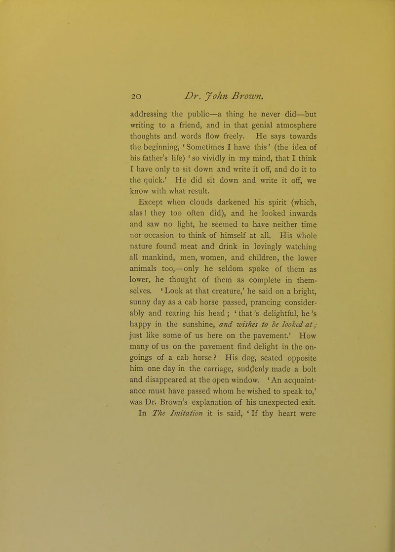 addressing the public—a thing he never did—but writing to a friend, and in that genial atmosphere thoughts and words flow freely. He says towards the beginning, ' Sometimes I have this' (the idea of his father's life) ' so vividly in my mind, that I think I have only to sit down and write it off, and do it to the quick.' He did sit down and write it off, we know with what result. Except when clouds darkened his spirit (which, alas! they too often did), and he looked inwards and saw no light, he seemed to have neither time nor occasion to think of himself at all. His whole nature found meat and drink in lovingly watching all mankind, men, women, and children, the lower animals too,—only he seldom spoke of them as lower, he thought of them as complete in them- selves. ' Look at that creature,' he said on a bright, sunny day as a cab horse passed, prancing consider- ably and rearing his head ; ' that'% delightful, he's happy in the sunshine, and wishes to be looked at; just like some of us here on the pavement' How many of us on the pavement find delight in the on- goings of a cab horse? His dog, seated opposite him one day in the carriage, suddenly made a bolt and disappeared at the open window. ' An acquaint- ance must have passed whom he wished to speak to,' was Dr. Brown's explanation of his unexpected exit. In The Imitation it is said, ' If thy heart were