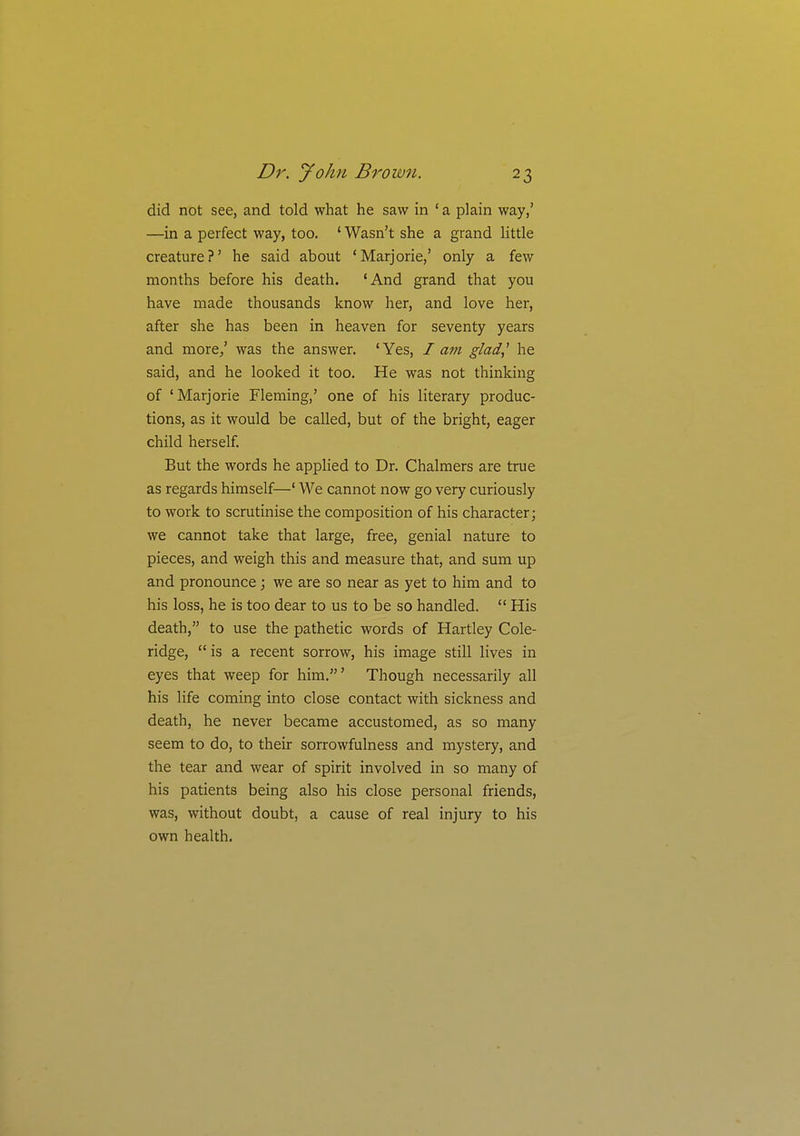 did not see, and told what he saw in ' a plain way,' —in a perfect way, too. ' Wasn't she a grand little creature ?' he said about ' Marjorie,' only a few months before his death. 'And grand that you have made thousands know her, and love her, after she has been in heaven for seventy years and more/ was the answer. 'Yes, I am glad,' he said, and he looked it too. He was not thinking of 'Marjorie Fleming,' one of his literary produc- tions, as it would be called, but of the bright, eager child herself. But the words he applied to Dr. Chalmers are true as regards himself—' We cannot now go very curiously to work to scrutinise the composition of his character; we cannot take that large, free, genial nature to pieces, and weigh this and measure that, and sum up and pronounce; we are so near as yet to him and to his loss, he is too dear to us to be so handled.  His death, to use the pathetic words of Hartley Cole- ridge,  is a recent sorrow, his image still lives in eyes that weep for him.' Though necessarily all his life coming into close contact with sickness and death, he never became accustomed, as so many seem to do, to their sorrowfulness and mystery, and the tear and wear of spirit involved in so many of his patients being also his close personal friends, was, without doubt, a cause of real injury to his own health.