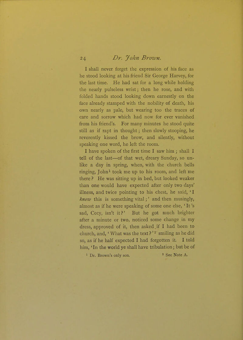 I shall never forget the expression of his face as he stood looking at his friend Sir George Harvey, for the last time. He had sat for a long while holding the nearly pulseless wrist; then he rose, and with folded hands stood looking down earnestly on the face already stamped with the nobility of death, his own nearly as pale, but wearing too the traces of care and sorrow which had now for ever vanished from his friend's. For many minutes he stood quite still as if rapt in thought; then slowly stooping, he reverently kissed the brow, and silently, without speaking one word, he left the room. I have spoken of the first time I saw him j shall I tell of the last—of that wet, dreary Sunday, so un- like a day in spring, when, with the church bells ringing, John^ took me up to his room, and left me there ? He was sitting up in bed, but looked weaker than one would have expected after only two days' illness, and twice pointing to his chest, he said, ' I know this is something vital;' and then musingly, almost as if he were speaking of some one else, ' It's sad, Cecy, isn't it?' But he got much brighter after a minute or two, noticed some change in my dress, approved of it, then asked jf I had been to church, and, ' What was the text ?' ^ smiling as he did so, as if he half expected I had forgotten it. I told him, ' In the world ye shall have tribulation; but be of 1 Dr. Brown's only son. See Note A.