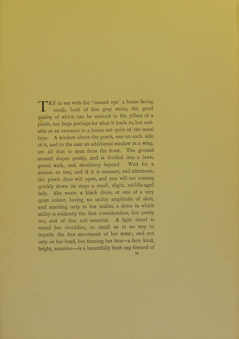 TRY to see with the ' inward eye' a house facing south, built of fine grey stone, the good quahty of which can be noticed in the pillars of a porch, too large perhaps for what it leads to, but suit- able as an entrance to a house not quite of the usual type. A window above the porch, one on each side of it, and to the east an additional window in a wing, are all that is seen from the front. The ground around slopes gently, and is divided into a lawn, gravel walk, and shrubbery beyond. Wait for a minute or two, and if it is summer, and afternoon, the porch door will open, and you will see coming quickly down its steps a small, slight, middle-aged lady. She wears a black dress, or one of a very quiet colour, having no undue amplitude of skirt, and reaching only to her ankles, a dress in which utility is evidently the first consideration, but pretty too, and of fine soft material. A light shawl is round her shoulders, so small as in no way to impede the free movement of her arras; and not only on her head, but framing her face—a face kind, bright, sensitive—is a beautifully fresh cap formed of