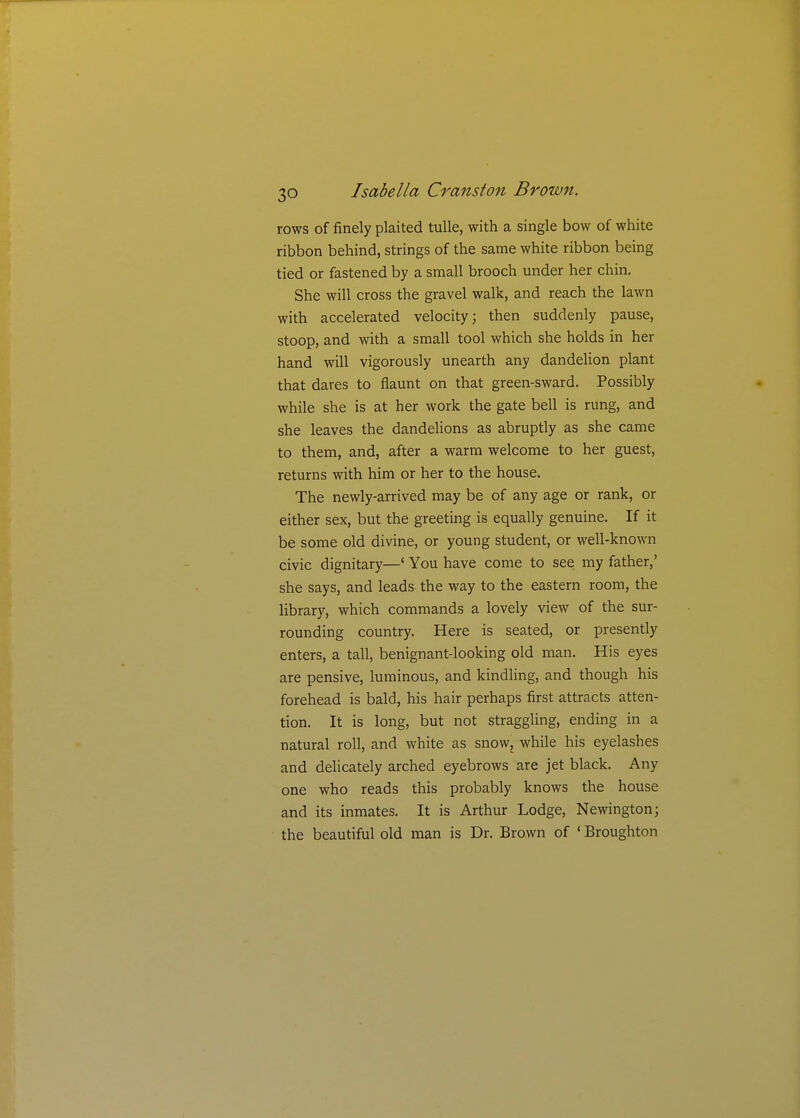 rows of finely plaited tulle, with a single bow of white ribbon behind, strings of the same white ribbon being tied or fastened by a small brooch under her chin. She will cross the gravel walk, and reach the lawn with accelerated velocity; then suddenly pause, stoop, and with a small tool which she holds in her hand will vigorously unearth any dandelion plant that dares to flaunt on that green-sward. Possibly while she is at her work the gate bell is rung, and she leaves the dandelions as abruptly as she came to them, and, after a warm welcome to her guest, returns with him or her to the house. The newly-arrived may be of any age or rank, or either sex, but the greeting is equally genuine. If it be some old divine, or young student, or well-known civic dignitary—' You have come to see my father,' she says, and leads the way to the eastern room, the library, which commands a lovely view of the sur- rounding country. Here is seated, or presently enters, a tall, benignant-looking old man. His eyes are pensive, luminous, and kindling, and though his forehead is bald, his hair perhaps first attracts atten- tion. It is long, but not straggling, ending in a natural roll, and white as snow, while his eyelashes and delicately arched eyebrows are jet black. Any one who reads this probably knows the house and its inmates. It is Arthur Lodge, Newington; the beautiful old man is Dr. Brown of ' Broughton