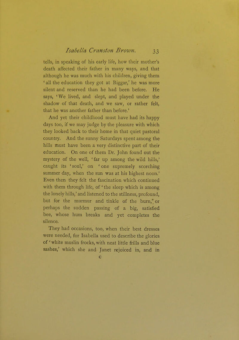 tells, in speaking of his early life, how their mother's death affected their father in many ways, and that although he was much with his children, giving them ' all the education they got at Biggar,' he was more silent and reserved than he had been before. He says, 'We lived, and slept, and played under the shadow of that death, and we saw, or rather felt, that he was another father than before.' And yet their childhood must have had its happy days too, if we may judge by the pleasure with which they looked back to their home in that quiet pastoral country. And the sunny Saturdays spent among the hills must have been a very distinctive part of their education. On one of them Dr. John found out the mystery of the well, ' far up among the wild hills,' caught its ' soul,' on ' one supremely scorching summer day, when the sun was at his highest noon.' Even then they felt the fascination which continued with them through life, of' the sleep which is among the lonely hills,' and listened to the stillness, profound, but for the murmur and tinkle of the burn, or perhaps the sudden passing of a big, satisfied bee, whose hum breaks and yet completes the silence. They had occasions, too, when their best dresses were needed, for Isabella used to describe the glories of ' white muslin frocks, with neat little frills and blue sashes,' which she and Janet rejoiced in, and in c