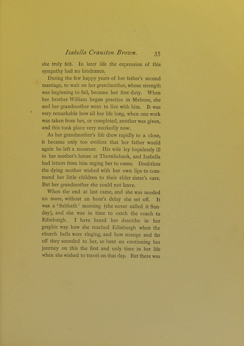 she truly felt. In later life the expression of this sympathy had no hindrance. During the few happy years of her father's second marriage, to wait on her grandmother, whose strength was beginning to fail, became her first duty. When her brother William began practice in Melrose, she and her grandmother went to live with him. It was very remarkable how all her life long, when one work was taken from her, or completed, another was given, and this took place very markedly now. As her grandmother's life drew rapidly to a close, it became only too evident that her father would again be left a mourner. His wife lay hopelessly ill in her mother's house at Thornliebank, and Isabella had letters from him urging her to come. Doubtless the dying mother wished with her own lips to com- mend her little children to their elder sister's care. But her grandmother she could not leave. When the end at last came, and she was needed no more, without an hour's delay she set off. It was a ' Sabbath' morning (she never called it Sun- day), and she was in time to catch the coach to Edinburgh. I have heard her describe in her graphic way how she reached Edinburgh when the church bells were ringing, and how strange and far off they sounded to her, so bent on continuing her journey on this the first and only time in her life when she wished to travel on that day. But there was