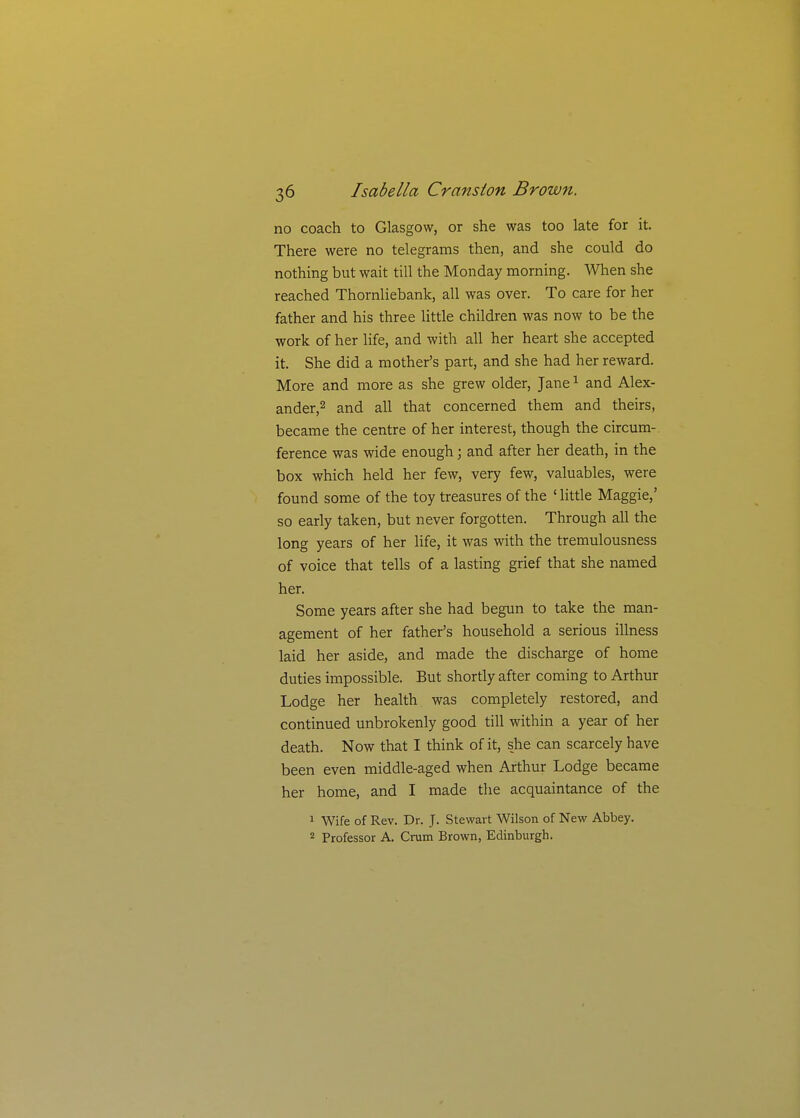 no coach to Glasgow, or she was too late for it. There were no telegrams then, and she could do nothing but wait till the Monday morning. When she reached Thornliebank, all was over. To care for her father and his three little children was now to be the work of her life, and with all her heart she accepted it. She did a mother's part, and she had her reward. More and more as she grew older, Jane ^ and Alex- ander,2 and all that concerned them and theirs, became the centre of her interest, though the circum- ference was wide enough; and after her death, in the box which held her few, very few, valuables, were found some of the toy treasures of the ' Httle Maggie,' so early taken, but never forgotten. Through all the long years of her life, it was with the tremulousness of voice that tells of a lasting grief that she named her. Some years after she had begun to take the man- agement of her father's household a serious illness laid her aside, and made the discharge of home duties impossible. But shortly after coming to Arthur Lodge her health was completely restored, and continued unbrokenly good till within a year of her death. Now that I think of it, she can scarcely have been even middle-aged when Arthur Lodge became her home, and I made the acquaintance of the 1 Wife of Rev. Dr. J. Stewart Wilson of New Abbey. 2 Professor A. Crum Brown, Edinburgh.
