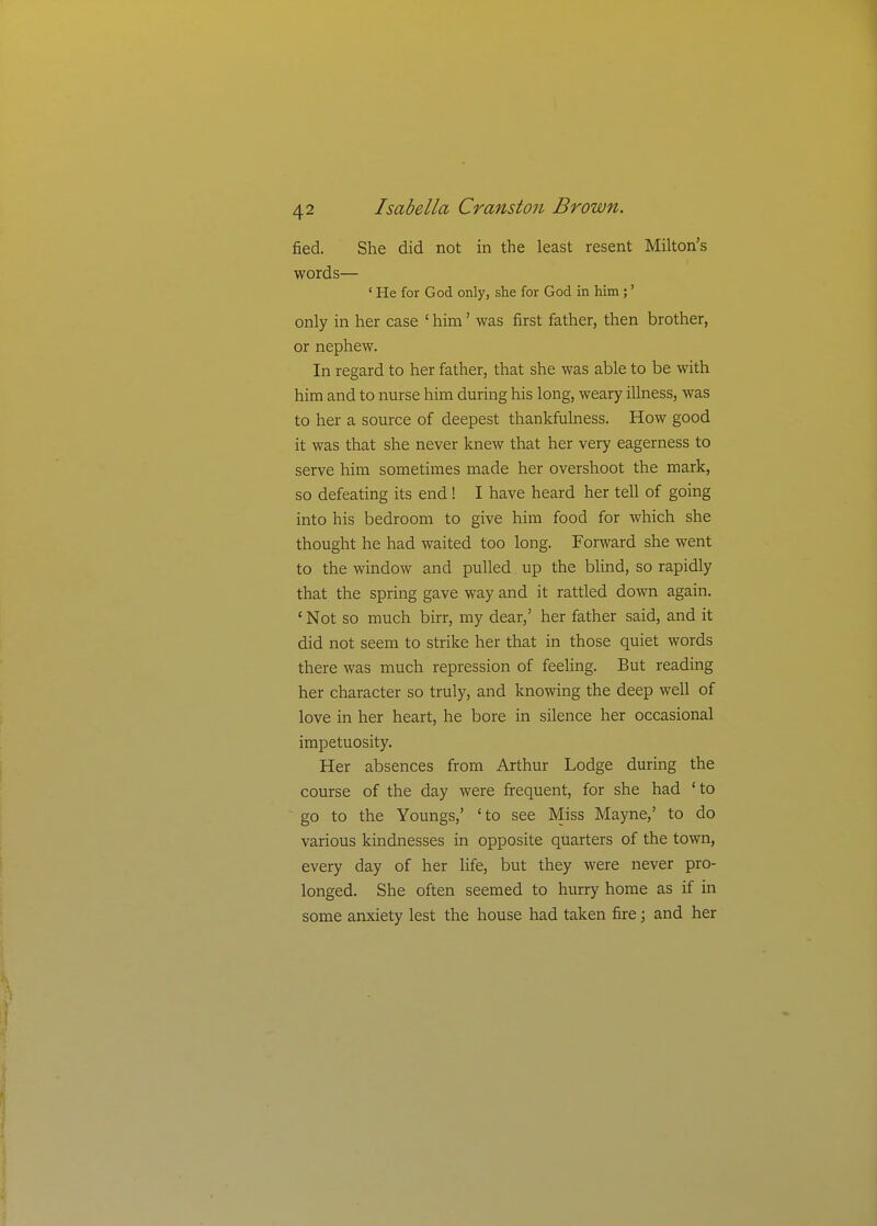 fied. She did not in the least resent Milton's words— ' He for God only, she for God in him;' only in her case ' him' was first father, then brother, or nephew. In regard to her father, that she was able to be with him and to nurse him during his long, weary illness, was to her a source of deepest thankfulness. How good it was that she never knew that her very eagerness to serve him sometimes made her overshoot the mark, so defeating its end ! I have heard her tell of going into his bedroom to give him food for which she thought he had waited too long. Forward she went to the window and pulled up the blind, so rapidly that the spring gave way and it rattled down again. ' Not so much birr, my dear,' her father said, and it did not seem to strike her that in those quiet words there was much repression of feeling. But reading her character so truly, and knowing the deep well of love in her heart, he bore in silence her occasional impetuosity. Her absences from Arthur Lodge during the course of the day were frequent, for she had 'to go to the Youngs,' 'to see Miss Mayne,' to do various kindnesses in opposite quarters of the town, every day of her life, but they were never pro- longed. She often seemed to hurry home as if in some anxiety lest the house had taken fire; and her