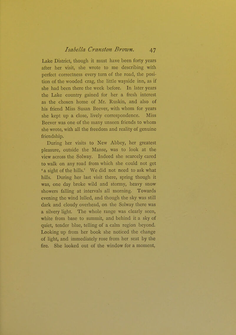 Lake District, though it must have been forty years after her visit, she wrote to me describing with perfect correctness every turn of the road, the posi- tion of the wooded crag, the little wayside inn, as if she had been there the week before. In later years the Lake country gained for her a fresh interest as the chosen home of Mr. Ruskin, and also of his friend Miss Susan Beever, with whom for years she kept up a close, lively correspondence. Miss Beever was one of the many unseen friends to whom she wrote, with all the freedom and reality of genuine friendship. During her visits to New Abbey, her greatest pleasure, outside the Manse, was to look at the view across the Solway. Indeed she scarcely cared to walk on any road from which she could not get ' a sight of the hills.' We did not need to ask what hills. During her last visit there, spring though it was, one day broke wild and stormy, heavy snow showers falling at intervals all morning. Towards evening the wind lulled, and though the sky was still dark and cloudy overhead, on the Solway there was a silvery light. The whole range was clearly seen, white from base to summit, and behind it a sky of quiet, tender blue, telling of a calm region beyond. Looking up from her book she noticed the change of light, and immediately rose from her seat by the fire. She looked out of the window for a moment,