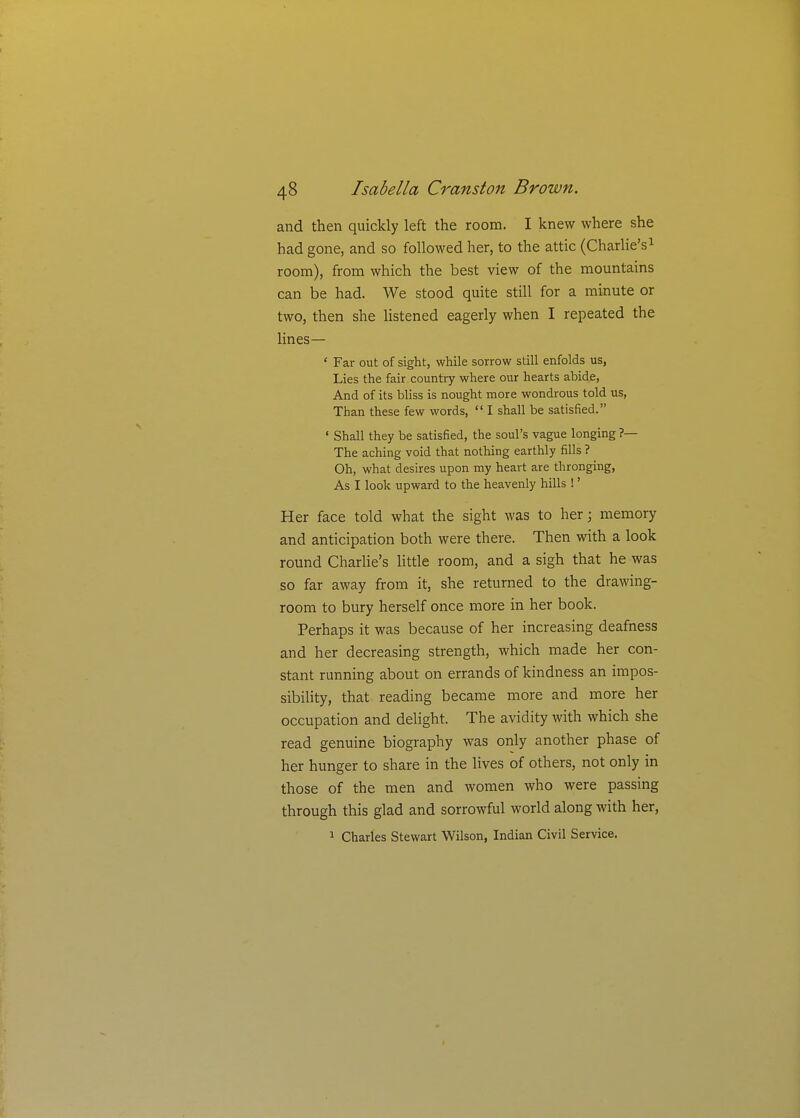 and then quickly left the room. I knew where she had gone, and so followed her, to the attic (Charlie's^ room), from which the best view of the mountains can be had. We stood quite still for a minute or two, then she listened eagerly when I repeated the lines— ' Far out of sight, while sorrow still enfolds us, Lies the fair country where our hearts abide, And of its bHss is nought more wondrous told us, Than these few words,  I shall be satisfied. ' Shall they be satisfied, the soul's vague longing ?— The aching void that nothing earthly fills ? Oh, what desires upon my heart are thronging. As I look upward to the heavenly hills !' Her face told what the sight was to her; memory and anticipation both were there. Then with a look round Charlie's little room, and a sigh that he was so far away from it, she returned to the drawing- room to bury herself once more in her book. Perhaps it was because of her increasing deafness and her decreasing strength, which made her con- stant running about on errands of kindness an impos- sibility, that reading became more and more her occupation and delight. The avidity with which she read genuine biography was only another phase of her hunger to share in the lives of others, not only in those of the men and women who were passing through this glad and sorrowful world along with her, 1 Charles Stewart Wilson, Indian Civil Service.