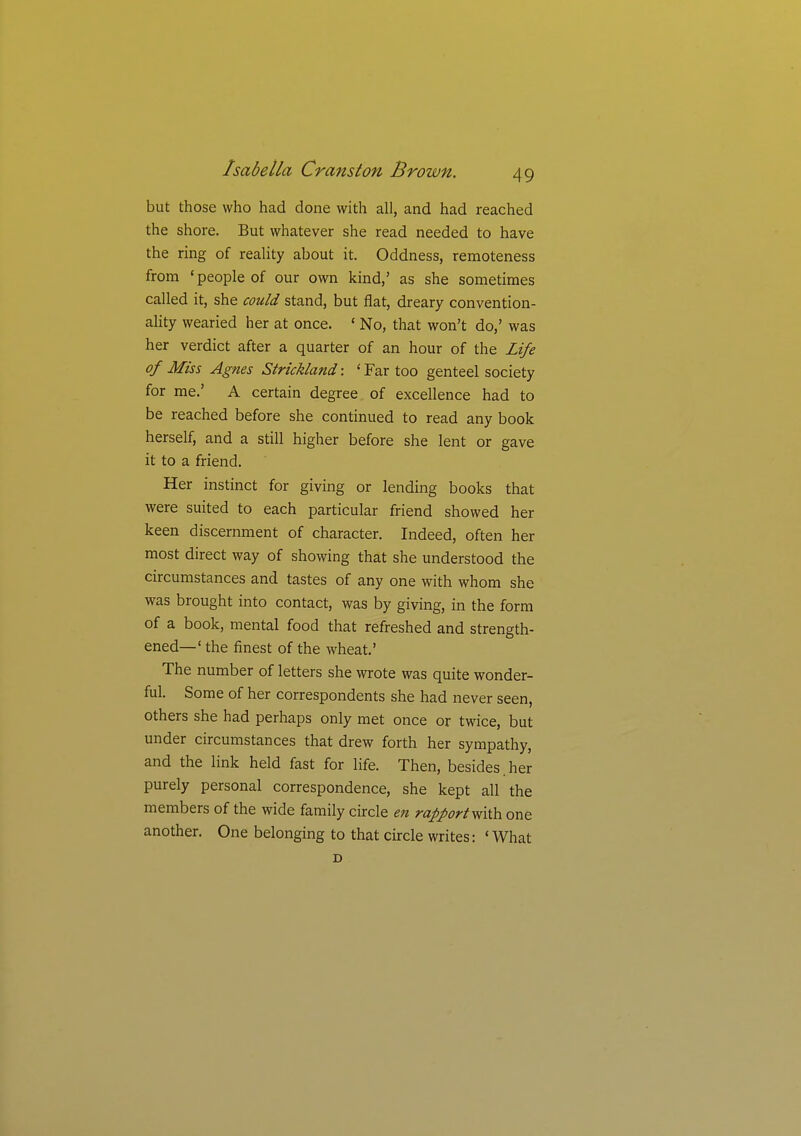 but those who had done with all, and had reached the shore. But whatever she read needed to have the ring of reality about it. Oddness, remoteness from 'people of our own kind,' as she sometimes called it, she could stand, but flat, dreary convention- ality wearied her at once. ' No, that won't do,' was her verdict after a quarter of an hour of the Life of Miss Agnes Strickland: ' Far too genteel society for me.' A certain degree of excellence had to be reached before she continued to read any book herself, and a still higher before she lent or gave it to a friend. Her instinct for giving or lending books that were suited to each particular friend showed her keen discernment of character. Indeed, often her most direct way of showing that she understood the circumstances and tastes of any one with whom she was brought into contact, was by giving, in the form of a book, mental food that refreshed and strength- ened—' the finest of the wheat.' The number of letters she wrote was quite wonder- ful. Some of her correspondents she had never seen, others she had perhaps only met once or twice, but under circumstances that drew forth her sympathy, and the link held fast for life. Then, besides.her purely personal correspondence, she kept all the members of the wide family circle en rapport y^iih. one another. One belonging to that circle writes: 'What D