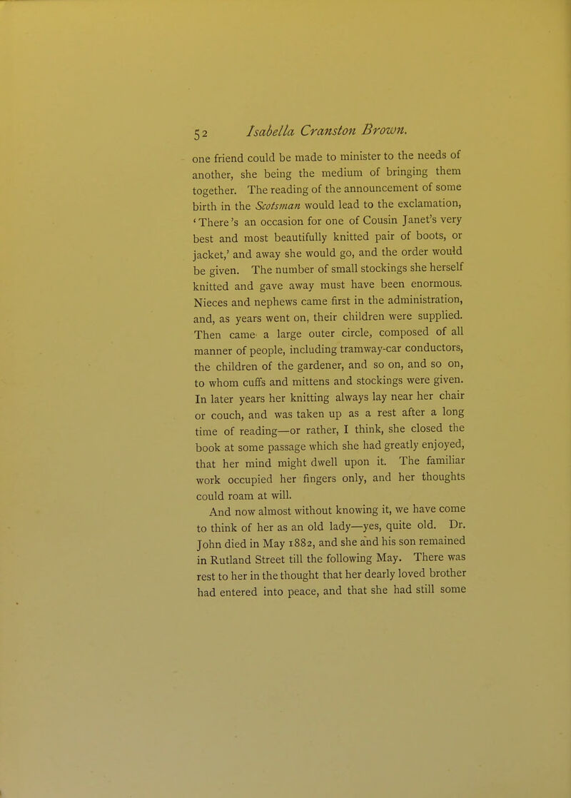 one friend could be made to minister to the needs of another, she being the medium of bringing them together. The reading of the announcement of some birth in the Scotsman would lead to the exclamation, ' There's an occasion for one of Cousin Janet's very best and most beautifully knitted pair of boots, or jacket,' and away she would go, and the order would be given. The number of small stockings she herself knitted and gave away must have been enormous. Nieces and nephews came first in the administration, and, as years went on, their children were supplied. Then came' a large outer circle, composed of all manner of people, including tramway-car conductors, the children of the gardener, and so on, and so on, to whom cuffs and mittens and stockings were given. In later years her knitting always lay near her chair or couch, and was taken up as a rest after a long time of reading—or rather, I think, she closed the book at some passage which she had greatly enjoyed, that her mind might dwell upon it. The famihar work occupied her fingers only, and her thoughts could roam at will. And now almost without knowing it, we have come to think of her as an old lady—yes, quite old. Dr. John died in May 1882, and she and his son remained in Rutland Street till the following May. There was rest to her in the thought that her dearly loved brother had entered into peace, and that she had still some