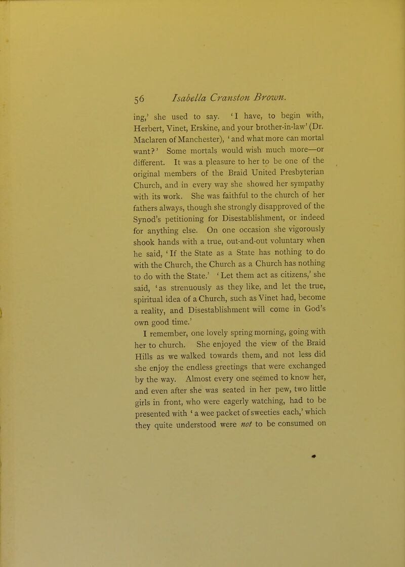 ing,' she used to say. 'I have, to begin with, Herbert, Vinet, Erskine, and your brother-in-law' (Dr. Maclaren of Manchester), ' and what more can mortal want?' Some mortals would wish much more—or different. It was a pleasure to her to be one of the original members of the Braid United Presbyterian Church, and in every way she showed her sympathy with its work. She was faithful to the church of her fathers always, though she strongly disapproved of the Synod's petitioning for DisestabHshment, or indeed for anything else. On one occasion she vigorously shook hands with a true, out-and-out voluntary when he said, ' If the State as a State has nothing to do with the Church, the Church as a Church has nothing to do with the State.' ' Let them act as citizens,' she said, ' as strenuously as they like, and let the true, spiritual idea of a Church, such as Vinet had, become a reality, and Disestablishment will come in God's own good time.' I remember, one lovely spring morning, going with her to church. She enjoyed the view of the Braid Hills as we walked towards them, and not less did she enjoy the endless greetings that were exchanged by the way. Almost every one seemed to know her, and even after she was seated in her pew, two little girls in front, who were eagerly watching, had to be presented with ' a wee packet of sweeties each,' which they quite understood were not to be consumed on