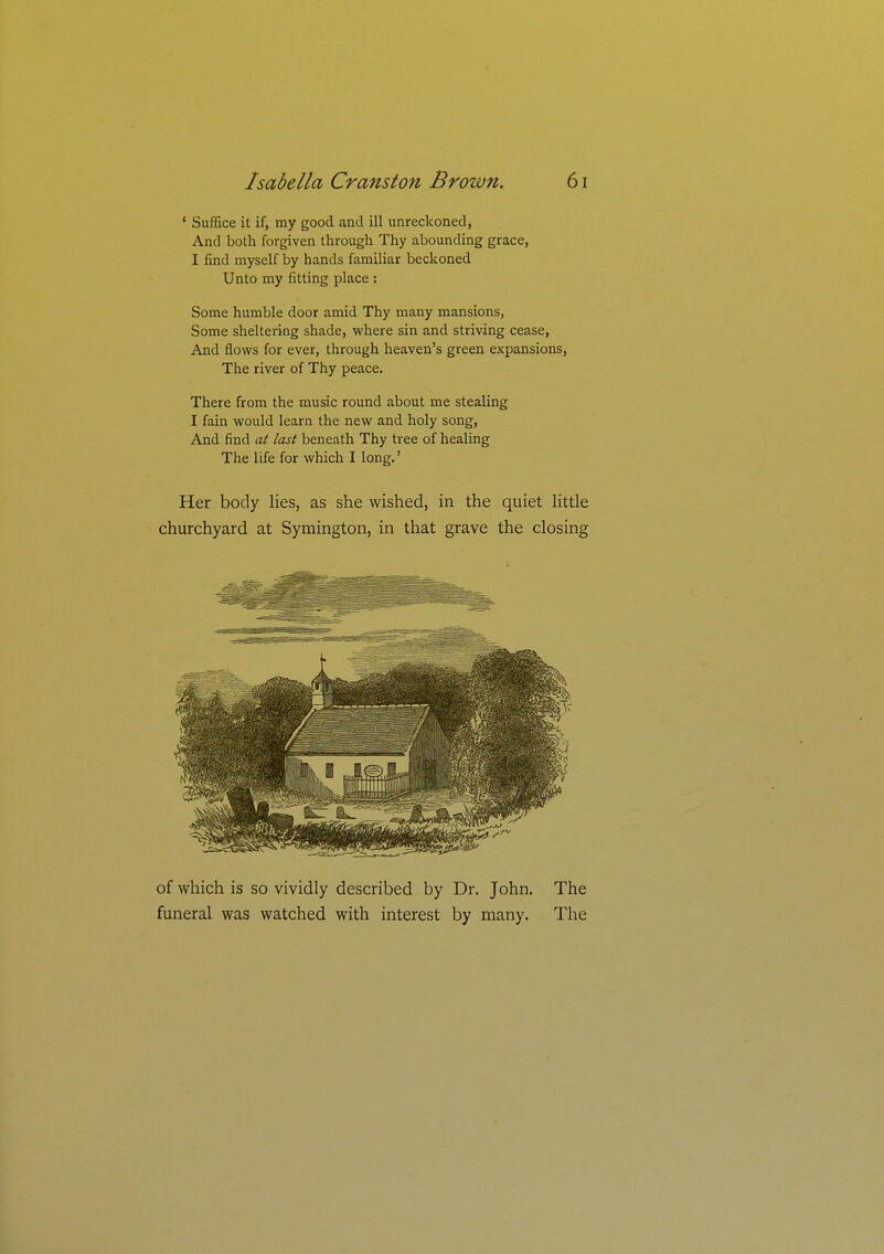 ' Suffice it if, my good and ill unreckoned, And both forgiven through Thy abounding grace, I find myself by hands familiar beckoned Unto my fitting place : Some humble door amid Thy many mansions, Some sheltering shade, where sin and striving cease, And flows for ever, through heaven's green expansions. The river of Thy peace. There from the music round about me stealing I fain would learn the new and holy song. And find at last beneath Thy tree of healing The life for which I long.' Her body lies, as she wished, in the quiet Httle churchyard at Symington, in that grave the closing of which is so vividly described by Dr. John, funeral was watched with interest by many. The The