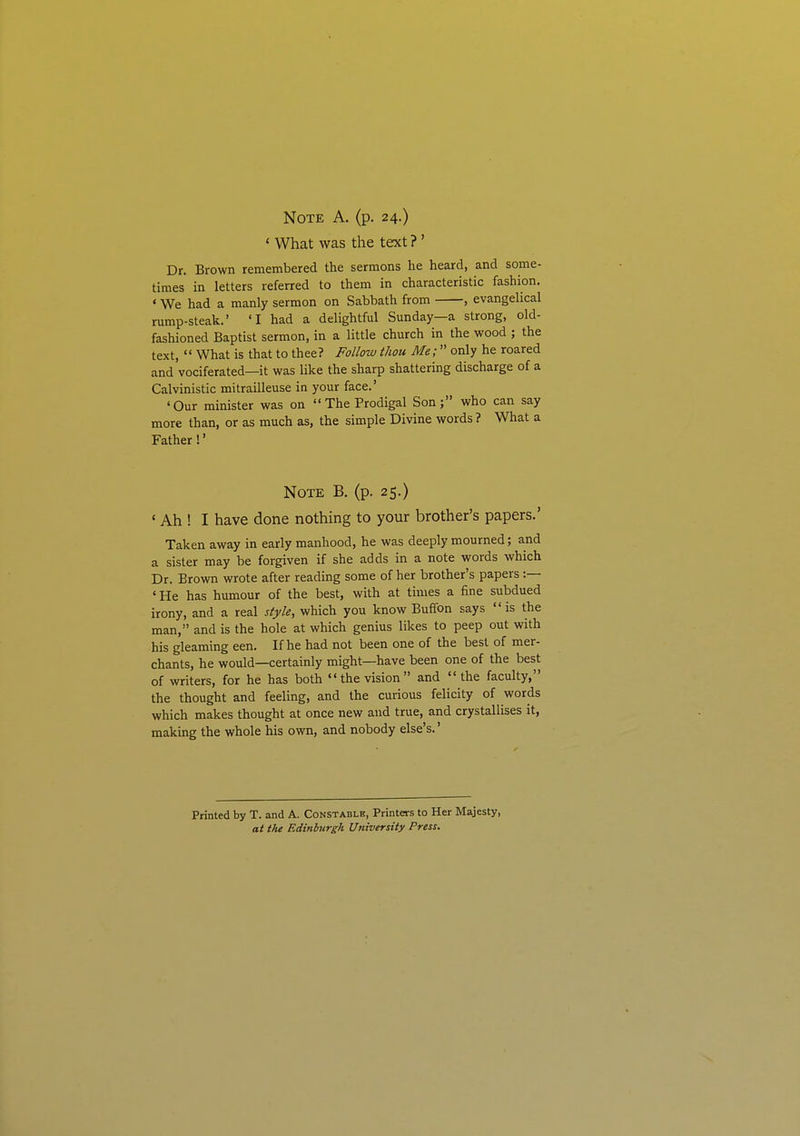 Note A. (p. 24.) ' What was the text ? ' Dr. Brown remembered the sermons he heard, and some- times in letters referred to them in characteristic fashion. ' We had a manly sermon on Sabbath from , evangelical rump-steak.' 'I had a delightful Sunday—a strong, old- fashioned Baptist sermon, in a little church in the wood ; the text,  What is that to thee? Follow thou Me; only he roared and vociferated—it was like the sharp shattering discharge of a Calvinistic mitrailleuse in your face.' 'Our minister was on The Prodigal Son; who can say more than, or as much as, the simple Divine words? What a Father!' Note B. (p. 25.) ' Ah ! I have done nothing to your brother's papers.' Taken away in early manhood, he was deeply mourned; and a sister may be forgiven if she adds in a note words which Dr. Brown wrote after reading some of her brother's papers :— 'He has humour of the best, with at times a fine subdued irony, and a real style, which you know Buffon says is the man, and is the hole at which genius likes to peep out with his gleaming een. If he had not been one of the best of mer- chants, he would—certainly might—have been one of the best of writers, for he has both the vision and the faculty, the thought and feeling, and the curious felicity of words which makes thought at once new and true, and crystallises it, making the whole his own, and nobody else's.' Printed by T. and A. Constable, Printers to Her Majesty, at the Edinburgh University Press.