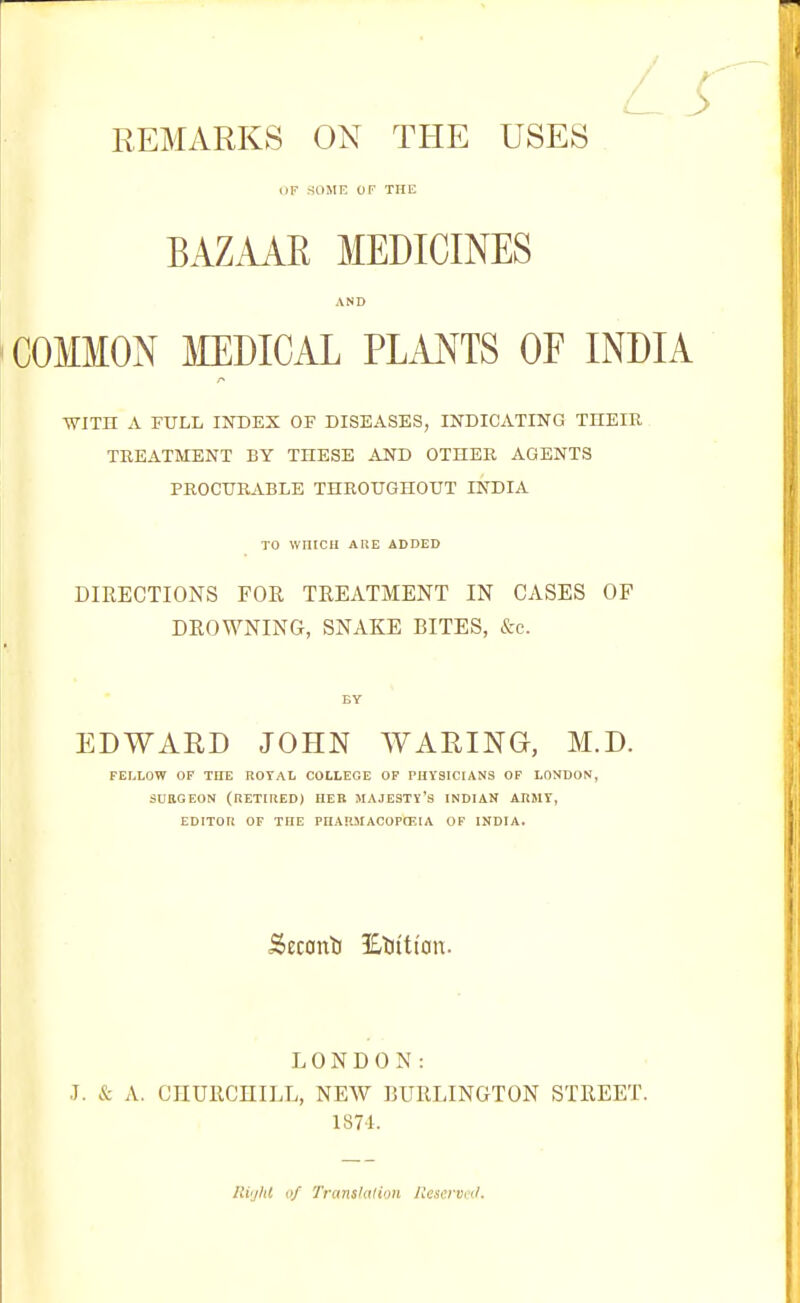 OF SOME OF THE BAZAAE MEDICINES AND COMMON MEDICAL PLANTS OF INDIA ■WITH A FULL INDEX OF DISEASES, INDICATING THEIR TREATMENT BY THESE AND OTHER AGENTS PROCURABLE THROUGHOUT INDIA TO wniCil AIIE ADDED DIRECTIONS FOR TREATMENT IN CASES OF DROWNING, SNAKE BITES, &c. BY EDWARD JOHN WARING, M.D. FELLOW OF THE ROTAL COLLEGE OF PHYSICIANS OF LONDON, SURGEON (RETIRED) HER MAJESTY'S INDIAN ARMY, EDITOR OF THE PHARMACOPOEIA OF INDIA. Secant) jKMt'an. LONDON: J. & A. CHURCHILL, NEW BURLINGTON STREET. 1874. Ri'jIU of Translation Reserved,