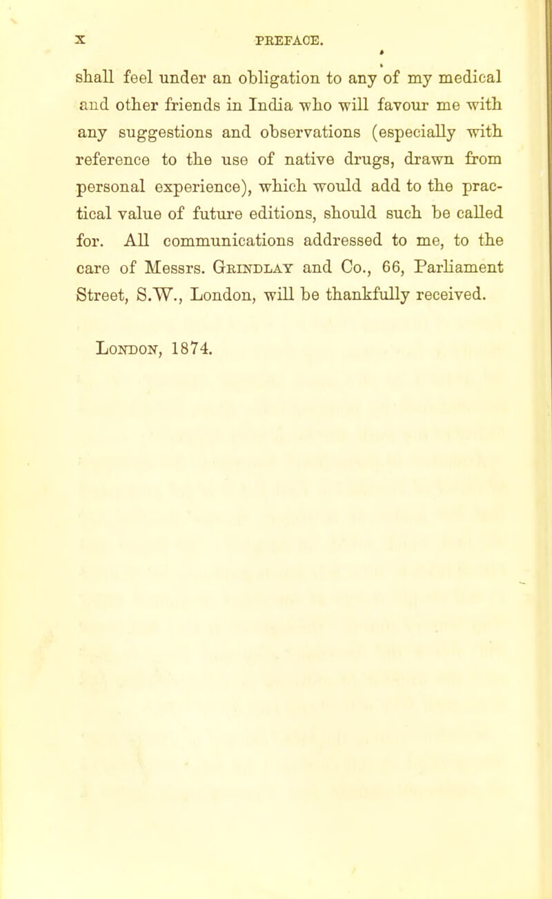 i shall feel under an obligation to any of my medical and other friends in India -who will favour me with any suggestions and observations (especially with reference to the use of native drugs, drawn from personal experience), which would add to the prac- tical value of future editions, should such be called for. All communications addressed to me, to the care of Messrs. Grindlay and Co., 66, Parliament Street, S.W., London, will be thankfully received. London, 1874.