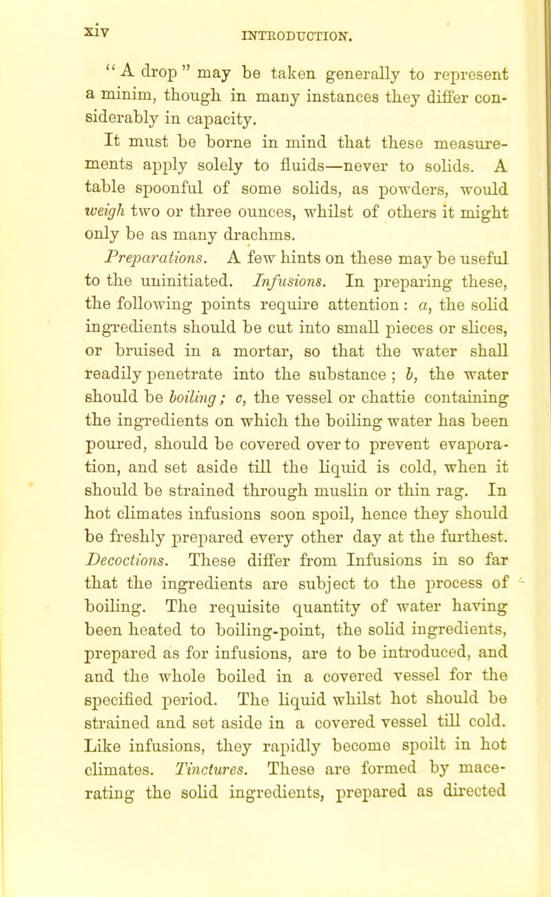 INTRODUCTION. A drop may be taken generally to represent a minim, though in many instances they differ con- siderably in capacity. It must be borne in mind that these measure- ments apply solely to fluids—never to solids. A table spoonful of some solids, as powders, -would weigh two or three ounces, whilst of others it might only be as many drachms. Preparations. A few hints on these may be useful to the uninitiated. Infusions. In preparing these, the following points require attention: a, the solid ingredients should be cut into small pieces or sbces, or bruised in a mortar, so that the water shall readily penetrate into the substance ; b, the water should be boiling; c, the vessel or chattie containing the ingredients on which the boiling water has been poured, should be covered over to prevent evapora- tion, and set aside till the liquid is cold, when it should be strained through muslin or thin rag. In hot climates infusions soon spoil, hence they should be freshly prepared every other day at the furthest. Decoctions. These differ from Infusions in so far that the ingredients are subject to the process of boiling. The requisite quantity of water having been heated to boiling-point, the solid ingredients, prepared as for infusions, are to be introduced, and and the whole boiled in a covered vessel for the specified period. The liquid whilst hot should be strained and set aside in a covered vessel till cold. Like infusions, they rapidly become spoilt in hot climates. Tinctures. These are formed by mace- rating the solid ingredients, prepared as directed