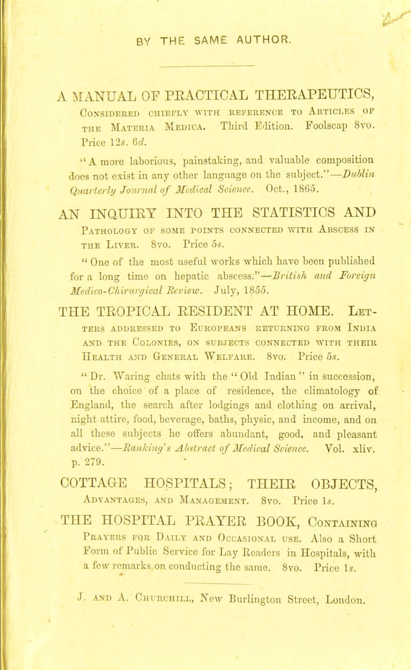 BY THE SAME AUTHOR. A MANUAL OF PEACTIOAL THERAPEUTICS, Considered chiefly with reference to Articles of the Materia Medica. Third Edition. Foolscap 8vo. Price 12s. Gd. Amove laborious, painstaking, and valuable composition does not exist in any other language on the subject.—Dublin Quarterly Journal of Medical Science. Oct., 1865. AN INQUIRY INTO THE STATISTICS AND Pathology of some points connected with Abscess in the Liver. 8vo. Price 5s. One of the most useful works which have been published for a long time on hepatic abscess.—British and Foreign Medico-Chirurgical Review. July, 1855. THE TROPICAL RESIDENT AT HOME. Let- ters addressed to Europeans returning from India and the Colonies, on subjects connected with their Health and General Welfare. 8vo. Price 5s. Dr. Waring chats with the Old Indian in succession, on the choice' of a place of residence, the climatology of England, the search after lodgings and clothing on arrival, night attire, food, beverage, baths, physic, and income, and on all these subjects he offers abundant, good, and pleasant advice.—Banking's Abstract of Medical Science. Vol. xliv. p. 279. COTTAGE HOSPITALS; THEIR OBJECTS, Advantages, and Management. 8vo. Price Is. THE HOSPITAL PRAYER BOOK, Containing Prayers for Daily and Occasional use. Also a Short Fonu of Public Service for Lay Readers in Hospitals, with a few remarks on conducting the same. 8vo. Price Is. J. and A. Church tlx, New Burlington Street, London.