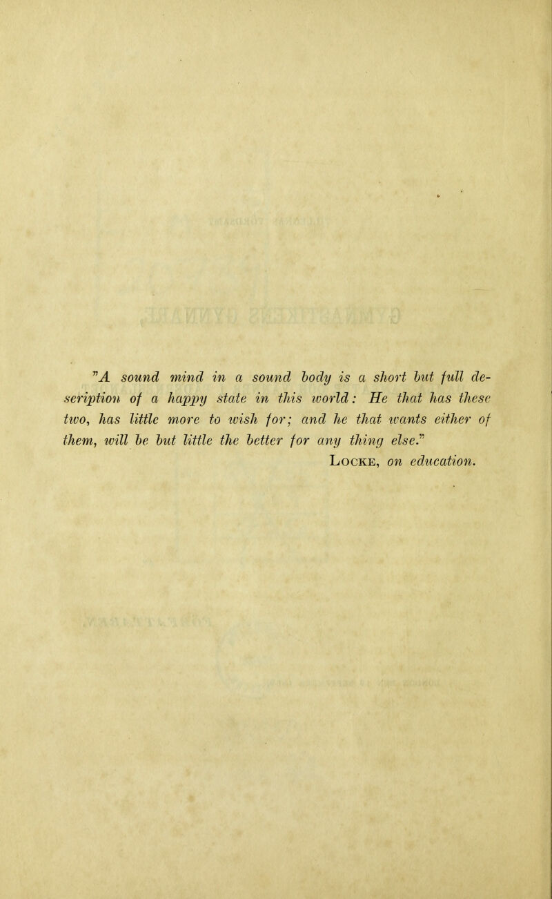 nA sound mind in a sound body is a short but full de- seription of a happy state in this ivorld: He that has these two, has little more to ivish for; and he that ivants either of them, will be but little the better for any thing else.v Locke, on education.