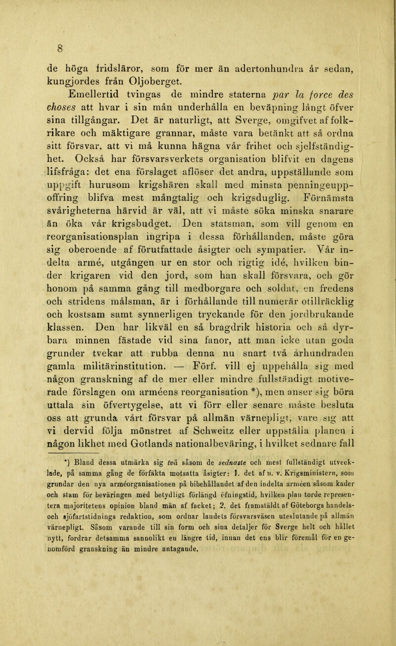 de höga fridsläror, som för mer än adertonhundra år sedan, kungjordes från Oljoberget. Emellertid tvingas de mindre staterna par la force des choses att hvar i sin mån underhålla en beväpning långt öfver sina tillgångar. Det är naturligt, att Sverge, omgifvet af folk- rikare och mäktigare grannar, måste vara betänkt att så ordna sitt försvar, att vi må kunna hägna vår frihet och sjelfständig- het. Också har försvarsverkets organisation bl i f vit en dagens lifsfråga: det ena förslaget aflöser det andra, uppställande som uppgift hurusom krigshären skall med minsta penningeupp- offring blifva mest mångtalig och krigsduglig. Förnämsta svårigheterna härvid är väl, att vi måste söka minska snarare än öka vår krigsbudget. Den statsman, som vill genom en reorganisationsplan ingripa i dessa förhållanden, måste göra sig oberoende af förutfattade åsigter och sympatier. Vår in- delta armé, utgången ur en stor och rigtig idé, hvilken bin- der krigaren vid den jord, som han skall försvara, och gör honom på samma gång till medborgare och soldat, en fredens och stridens målsman, är i förhållande till numerär otillräcklig och kostsam samt synnerligen tryckande för den jordbrakande klassen. Den har likväl en så bragdrik historia och så dyr- bara minnen fästade vid sina fanor, att man icke utan goda grunder tvekar att rubba denna nu snart två århundraden gamla militärinstitution. — Förf. vill ej uppehålla sig med någon granskning af de mer eller mindre fullständigt motive- rade förslagen om arméens reorganisation *), men anser sig böra uttala sin öfvertygelse, att vi förr eller senare måste besluta oss att grunda vårt försvar på allmän värnepligt, vare sig att vi dervid följa mönstret af Schweitz eller uppställa planen i någon likhet med Gotlands nationalbeväring, i hvilket sednare fall *) Blaod dessa utmärka sig två såsom de sednaste och mest fullständigt utveck- lade, på samma gång de förfäkta motsatta åsigter: 1. det af n. v. Krigsministern, som grundar den nya arméorganisationen på bibehållandet af den indelta arméen såsom kader och stam för beväringen med betydligt förlängd öfningstid, hvilken plan torde represen- tera majoritetens opinion bland män af facket; 2. det framstäldt af Göteborgs handels- och sjöfartstidnings redaktion, som ordnar landets försvarsväscn uteslutande på allmän värnepligt. Såsom varande till sin form och sina detaljer för Sverge helt och hållet nytt, fordrar detsamma sannolikt eu längre tid, innan det ens blir föremål för en ge- nomförd granskning än mindre antagaude.