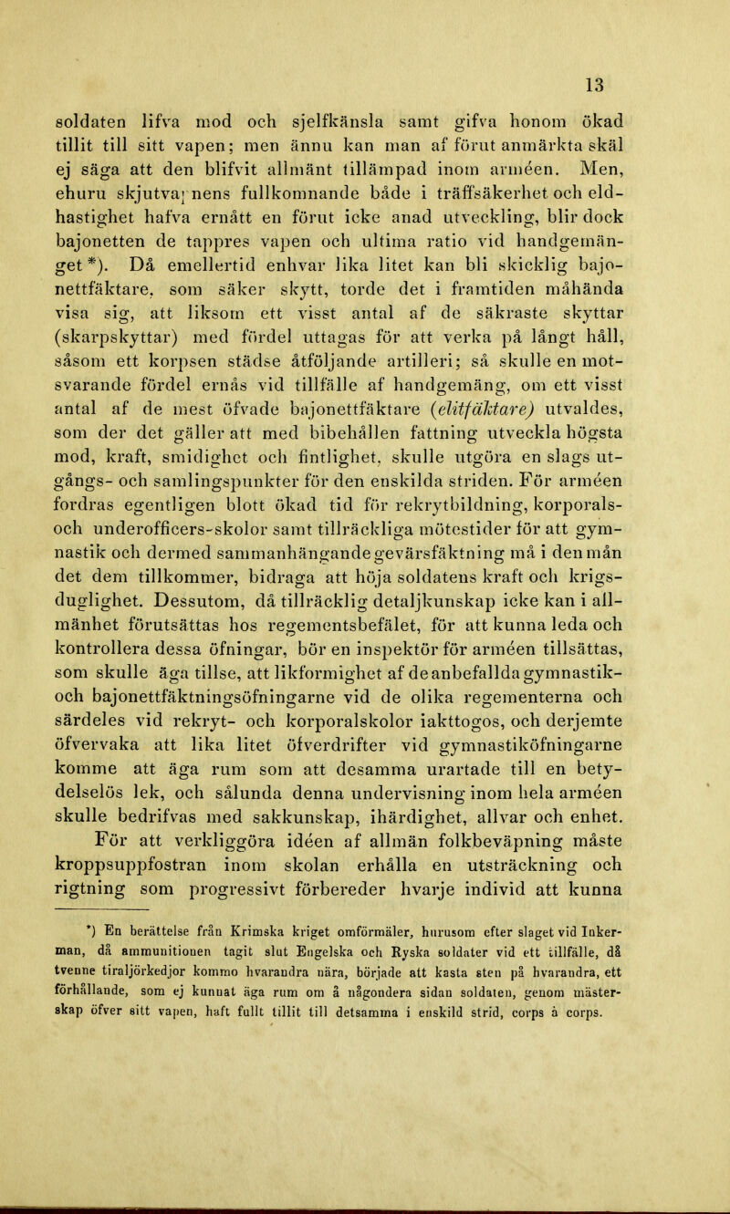 soldaten lifVa mod och sjelfkänsla samt gifva honom ökad tillit till sitt vapen; men ännu kan man af förut anmärkta skäl ej säga att den blifvit allmänt tillämpad inom arméen. Men, ehuru skjutvaj nens fullkomnande både i träffsäkerhet och eld- hastighet halva ernått en förut icke anad utveckling, blir dock bajonetten de tappres vapen och ultima ratio vid handgemän- get *). Då emellertid enhvar lika litet kan bli skicklig bajo- nettfäktare. som säker skytt, torde det i framtiden måhända visa sig, att liksom ett visst antal af de säkraste skyttar (skarpskyttar) med fördel uttagas för att verka på långt håll, såsom ett korpsen städse åtföljande artilleri; så skulle en mot- svarande fördel ernås vid tillfälle af handgemäng, om ett visst antal af de mest öfvade bajonettläktare (elitfaktare) utvaldes, som der det gäller att med bibehållen fattning utveckla högsta mod, kraft, smidighet och fintlighet, skulle utgöra en slags ut- gångs- och samlingspunkter för den enskilda striden. För arméen fordras egentligen blott ökad tid för rekrytbildning, korporals- och underofficers-skolor samt tillräckliga mötestider för att gym- nastik och dermed sammanhängande gevärsfäktning må i den mån det dem tillkommer, bidraga att höja soldatens kraft och krigs- duglighet. Dessutom, då tillräcklig detaljkunskap icke kan i all- mänhet förutsättas hos regementsbefälet, för att kunna leda och kontrollera dessa öfningar, bör en inspektör för arméen tillsättas, som skulle äga tillse, att likformighet af de anbefallda gymnastik- och bajonettfäktningsöfningarne vid de olika regementerna och särdeles vid rekryt- och korporalskolor iakttogos, och derjemte öfvervaka att lika litet öfverdrifter vid gymnastiköfningarne komme att äga rum som att desamma urartade till en bety- delselös lek, och sålunda denna undervisning inom hela arméen skulle bedrifvas med sakkunskap, ihärdighet, allvar och enhet. För att verkliggöra idéen af allmän folkbeväpning måste kroppsuppfostran inom skolan erhålla en utsträckning och rigtning som progressivt förbereder hvarje individ att kunna *) En berättelse från Krimska kriget omförmäler, hurusom efter slaget vid Inker- man, då ammunitionen tagit slut Engelska och Ryska soldater vid ett tillfälle, då tvenne tiraljörkedjor kommo hvarandra nära, började att kasta sten på hvarandra, ett förhållande, som ej kunnat äga rum om å någondera sidan soldaten, genom mäster- skap öfver sitt vapen, haft fullt tillit till detsamma i enskild strid, corps ä corps.