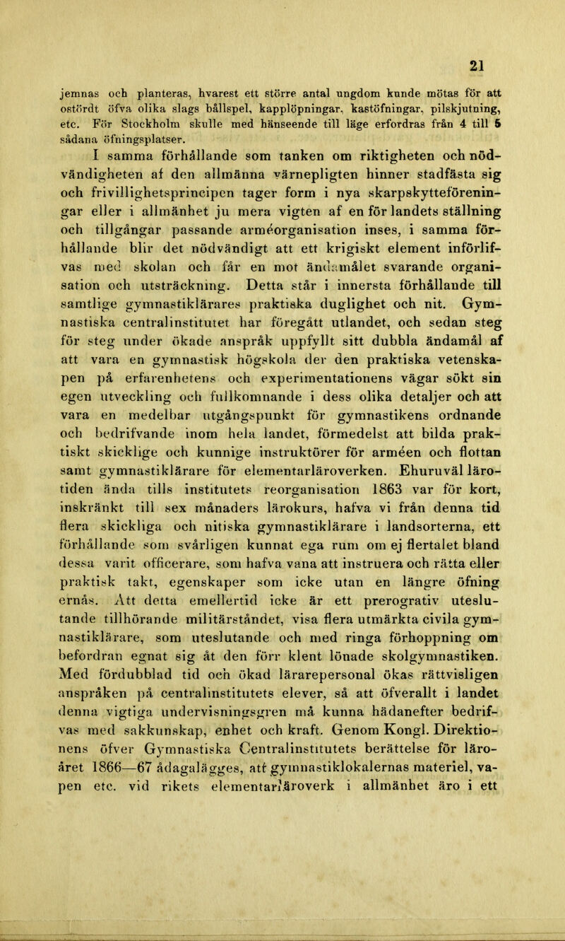 jemnas och planteras, hvarest ett större antal ungdom kunde mötas för att ostördt öfva olika slags bållspel, kapplöpningar, kastöfningar, pilskjutning, etc. För Stockholm skulle med hänseende till läge erfordras från 4 till 5 sådana öfningsplatser. I samma förhållande som tanken om riktigheten och nöd- vändigheten af den allmänna värnepligten hinner stadfästa sig och frivillighetsprincipen tager form i nya skarpskytteförenin- gar eller i allmänhet ju mera vigten af en för landets ställning och tillgångar passande arméorganisation inses, i samma för- hållande blir det nödvändigt att ett krigiskt element införlif- vas med skolan och får en mot ändamålet svarande organi- sation och utsträckning. Detta står i innersta förhållande till samtlige gymnastiklärares praktiska duglighet och nit. Gym- nastiska centralinstitutet har föregått utlandet, och sedan steg för steg under ökade anspråk uppfyllt sitt dubbla ändamål af att vara en gymnastisk högskola der den praktiska vetenska- pen på erfarenhetens och experimentationens vägar sökt sin egen utveckling och fullkomnande i dess olika detaljer och att vara en medelbar utgångspunkt för gymnastikens ordnande och bedrifvande inom hela landet, förmedelst att bilda prak- tiskt skicklige och kunnige instruktörer för arméen och flottan samt gymnastiklärare för elementarläroverken. Ehuruväl läro- tiden ända tills institutets reorganisation 1863 var för kort, inskränkt till sex månaders lärokurs, hafva vi från denna tid flera skickliga och nitiska gymnastiklärare i landsorterna, ett furhållande som svårligen kunnat ega rum om ej flertalet bland dessa varit officerare, som hafva vana att instruera och rätta eller praktisk takt, egenskaper som icke utan en längre öfning ernås. Att detta emellertid icke är ett prerogrativ uteslu- tande tillhörande militärståndet, visa flera utmärkta civila gym- nastiklärare, som uteslutande och med ringa förhoppning om befordran egnat sig åt den förr klent lönade skolgymnastiken. Med fördubblad tid och ökad lärarepersonal ökas rättvisligen anspråken på centralinstitutets elever, så att öfverallt i landet denna vigtiga undervisningsgren må kunna hädanefter bedrif- vas med sakkunskap, enhet och kraft. Genom Kongl. Direktio- nens öfver Gymnastiska Centralinstitutets berättelse för läro- året 1866—67 ådagalagges, atf gymnastiklokalernas materiel, va- pen etc. vid rikets elementarläroverk i allmänhet äro i ett