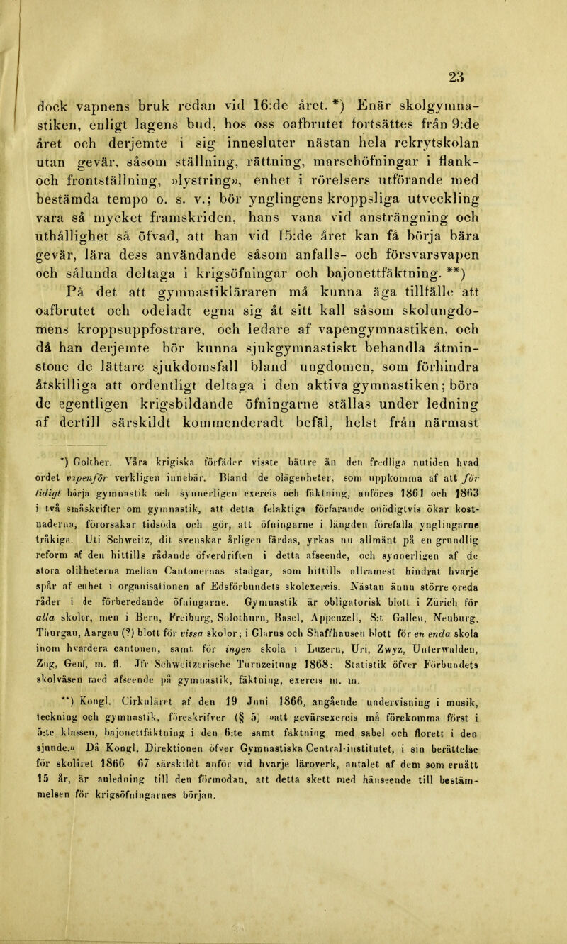 dock vapnens bruk redan vid 16:de året. *) Enär skolgymna- stiken, enligt lagens bud, hos oss oafbrutet fortsattes från 9:de året och derjemte i sig innesluter nästan hela rekrytskolan utan gevär, såsom ställning, rättning, marschöfningar i flank- och frontställning, »lystring», enhet i rörelsers utförande med bestämda tempo o. s. v.; bör ynglingens kroppsliga utveckling vara så mycket framskriden, hans vana vid ansträngning och uthållighet så öfvad, att han vid 15:de året kan få börja bära gevär, lära dess användande såsom anfalls- och försvarsvapen och sålunda deltaga i krigsöfningar och bajonettfäktning. **) På det att gymnastikläraren må kunna äga tillfälle att oafbrutet och odeladt egna sig åt sitt kall såsom skolungdo- mens kroppsuppfostrare, och ledare af vapengymnastiken, och då han derjemte bör kunna sjukgymnastiskt behandla åtmin- stone de lättare sjukdomsfall bland ungdomen, som förhindra åtskilliga att ordentligt deltaga i den aktiva gymnastiken; böra de egentligen krigsbildande öfningarne ställas under ledning af dertill särskildt kommenderadt befäl, helst från närmast *) Golther. Våra krigiska förfader visste bättre än den fredliga nutiden hvad ordet vapenför verkligen innebär. Biand de ölägenheter, som uppkomma af att för tidigt börja gymuastik ocli synnerligen exercis och fäktning, an föres 1861 och 1863 i två småskrifter om gymnastik, att detta felaktiga förfarande onödigtvis Ökar kost- naderna, förorsakar tidsöda och gör, att öfningarne i längden förefalla ynglingarne tråkiga. Uti Schweitz, dit. svenskar årligen färdas, yrkas nu allmänt på en grundlig reform af den hittills rådande öfverdrifien i detta afseende, och synnerligen af de stora olikheterna mellan Cautoneruas stadgar, som hittills allramest hindrat hvarje spår af euhet i organisationen af Edsförbundets skolexercis. Nästan äunu större oreda råder i de förberedande öfningarne. Gymnastik är obligatorisk blott i Ziirich för alla skolcr, men i Bern, Freiburg, Sulothurn, Basel, Appenzeli, S:t Galleu, Neuburg, Tiiurgau, Aargau (?) blott för vissa skolor; i Glams och Shaffhausen blott för en enda skola inom hvardera cantonen, samt för ingen skola i Luzeru, Uri, Zwyz, Unterwalden, Zng, Genf, m. fl. Jfr Schweitzerischc Turnzeitnng 1868: Statistik öfver Förbundets skolväsen naed afseende på gymnastik, fäktning, exercis m. m. **) Kongl. Cirkuläret af den 19 Juni 1866, angående undervisning i musik, teckning och gymnastik, föreskrifver (§ 5) »att gevärsexercis må förekomma först i 5:te klasset», bajonettfäktning i den 6:te samt fäktning: med sabel och florett i den sjunde.» Då Kongl. Direktionen öfver Gymnastiska Central-iustitutet, i sin berätteläe för skolåret 1866 67 särskildt anför vid hvarje läroverk, antalet af dem som eruått 15 år, är anledning till den förmodan, att detta skett med hänseende till bestäm- melsen för krigsÖfningarnes början.