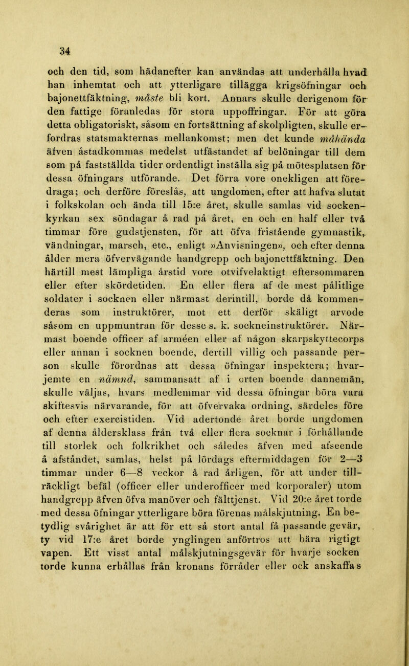 och den tid, som hädanefter kan användas att underhålla hvad han inhemtat och att ytterligare tillägga krigsöfningar och bajonettfäktning, måste bli kort. Annars skulle derigenora för den fattige föranledas för stora uppoffringar. För att göra detta obligatoriskt, såsom en fortsättning af skolpligten, skulle er- fordras statsmakternas mellankomst; men det kunde måhända äfven åstadkommas medelst utfästandet af belöningar till dem som på fastställda tider ordentligt inställa sig på mötesplatsen för dessa öfningars utförande. Det förra vore onekligen att före- draga; och derföre föreslås, att ungdomen, efter att hafva slutat i folkskolan och ända till 15:e året, skulle samlas vid socken- kyrkan sex söndagar å rad på året, en och en half eller två timmar före gudstjensten, för att öfva fristående gymnastik,, vändningar, marsch, etc, enligt »Anvisningen», och efter denna ålder mera öfvervägande handgrepp och bajonettfäktning. Den härtill mest lämpliga årstid vore otvifvelaktigt eftersommaren eller efter skördetiden. En eller flera af de mest pålitlige soldater i socknen eller närmast derintill, borde då kommen- deras som instruktörer, mot ett derför skäligt arvode såsom en uppmuntran för desse s. k. sockneinstruktörer. När- mast boende officer af arméen eller af någon skarpskyttecorps eller annan i socknen boende, dertill villig och passande per- son skulle förordnas att dessa öfningar inspektera; hvar- jemte en nämnd, sammansatt af i orten boende dannemän, skulle väljas, hvars medlemmar vid dessa öfningar böra vara skiftesvis närvarande, för att öfvervaka ordning, särdeles före och efter exercistiden. Vid adertonde året borde ungdomen af denna åldersklass från två eller flera socknar i förhållande till storlek och folkrikhet och således äfven med afseende å afståndet, samlas, helst på lördags eftermiddagen för 2—3 timmar under 6—8 veckor å rad årligen, för att under till- räckligt befäl (officer eller underofficer med korporaler) utom handgrepp äfven öfva manöver och fälttjenst. Vid 20:e året torde med dessa öfningar ytterligare böra förenas målskjutning. En be- tydlig svårighet är att för ett så stort antal få passande gevär, ty vid l7:e året borde ynglingen anförtros att bära rigtigt vapen. Ett visst antal målskjutningsgevär för hvarje socken torde kunna erhållas från kronans förråder eller ock anskaffas