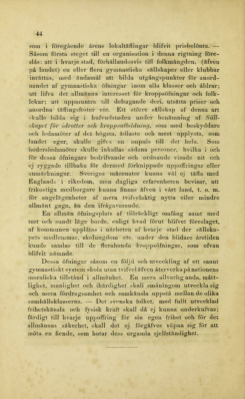som i föregående årens lokaltäflingar blifvit prisbelönta. — Såsom första steget till en organisation i denna rigtning före- slås: att i hvarje stad, förhållandesvis till folkmängden, (äfven på landet) en eller flera gymnastiska sällskaper eller klubbar inrättas, med ändamål att bilda utgångspunkter för anord- nandet af gymnastiska öfningar inom alla klasser och åldrar; att lifva det allmänna interesset för kroppsöfningar och folk- lekar; att uppmuntra till deltagande deri, utsätta priser och anordna täflingsfester etc. Ett större sällskap af denna art skulle bilda sig i hufvudstaden under benämning af Säll- skapet för idrotter och kroppsuthildning, som med beskyddare och ledamöter af det högsta, ädlaste och mest upplysta, som landet eger, skulle gifva en impuls till det hela. Som hedersledamöter skulle inkallas sådana personer, hvilka i och för dessa öfningars bedrifvande och ordnande visade nit och ej ryggade tillbaka för der ined förknippade uppoffringar eller anmärkningar. Sveriges inäcenater kunna väi ej täfla med Englands i rikedom, men dagliga erfarenheten bevisar, att frikostiga medborgare kunna finnas äfven i vårt land, t. o. m. för angelägenheter af mera tvifvelaktig nytta eller mindre allmänt gå&b, än den ifrågavarande. En allmän öfningsplats af tillräckligt omfång samt med tort och sundt läge borde, enligt hvad förut blifvet föreslaget, af kommunen upplåtas i närheten af hvarje stad der sällska- pets medlemmar, skolungdom etc. under den blidare årstiden kunde samlas till de nerahanda kroppsöfningar, som ofvan blifvit nämnde. Dessa öfningar såsom en följd och utveckling af ett sannt gymnastiskt system skola utan tvifvel äfven återverka pånationens moraliska tillstånd i allmänhet. En mera allvarlig anda, mått- lighet, manlighet och ihärdighet skall småningom utveckla sig och mera fördragsamhet och samkänsla uppstå mellan de olika samhällsklasserna. — Det svenska folket, med fullt utvecklad frihetskänsla och fysisk kraft skall då ej kunna underkufvas; färdigt till hvarje uppoffring för sin egen frihet och för det allmännas säkerhet, skall det ej förgäfves väpna sig för att möta en fiende, som hotar dess urgamla sjelfständighet.
