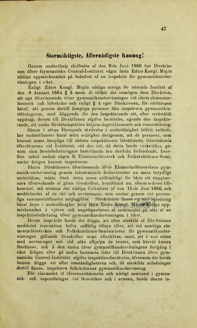 Storinäktigste, Allernådigste Konung! Genom underdånig skrifvelse af den 9:de Juni 1866 har Direktio- nen öfver Gymnastiska Central-Institutet vågat fästa Eders Korgi. Majrts nådiga uppmärksamhet på behofvet af en inspektör för gymnastikunder- visningen i riket. Enligt Eders Kongl. Maj:ts nådiga stadga för nämnda Institut af den 8 Januari 1864 § 3 mom. d) tillhör det nemligen dess Direktion, att ega öfverinseende öfver gymnastikundervisningen vid rikets elementar- läroverk och folkskolor och enligt § 4 eger Direktionen, för utofningen häraf, att genom dertill lämpliga personer låta inspektera gymnastikin- rättningarne, med åliggande för den inspekterande att, efter verkstäldt uppdrag, derom till Direktionen afgifva berättelse, egande den inspekte- rande, att under förrättningstiden åtnjuta dagtraktamente och reseersättning. Såsom i ofvan åberopade skrifvelse i underdånighet b 1 i f v i t anfördt, har verkställandet häraf mött svårighet derigenom, att de personer, som kunnat anses lämplige till sådane inspektioners förrättande, företrädesvis öfverläi arena vid Institutet, vid den tid, då detta borde verkställas, ge- nom sina lärarebefattningars bestridande äro derifrån förhindrade, hvar- före också endast några få Elementarläroverk och Folkskolelärare-Semi- narier årligen kunnat inspekteras. Ehuru Direktionens öfverinseende öfver Elementarläroverkens gym- nastik-undervisning genom inkommande årsberättelser nu mera betydligt underlättas, måste dock detta anses otillräckligt for både ett noggran- nare öfvervakande af gifna föreskrifter, hvaribland nu, såsom stdnast till- kommet, må nämnas det nådiga Cirkuläret af den lö-.de Juni 1866, och meddelandet af de råd och anvisningar, som endast genom det person- liga sammanträffandet möjliggöres. Direktionen finner sig med anledning häraf ånyo i underdånighet böra fästa Eders Kongl. Mäj:l^'/kådiga upp- märksamhet ä nyttan och angelägenheten af inrättandet pä stat af eu inspektörsbefattning öfver gymnastikundervisningen i riket. Denne inspektör borde det åligga, att efter särskild af Direktionen meddelad instruktion hafva oaflåtlig tillsyn öfver, att vid samtlige ele- mentarläroveiken och Folkskolelärare-Seminarierne för gymnastikunder- visningen gällande föreskrifter noga efterlefvas, samt, att ä ena sidan med anvisningar och råd söka afhjelpa de brister, som härvid kunna förefinnas, och å den andra öfver gymnastikundervisningens fortgång i riket årligen eller på andra bestämda tider till Direktionen öfver gym- nastiska Central-Institutet afgifva inspektiönsberätteise, äfvensom det borde honom åligga att efter omständigheterna och, då särskilda anledningar dertill finnas, inspektera folkskolornas gymnastikundervisning. För vinnandet sf öfverensstämmelse och nödigt samband i gymna- stik- och vapenöfningar vid läroverken och i arméen, borde denne in-