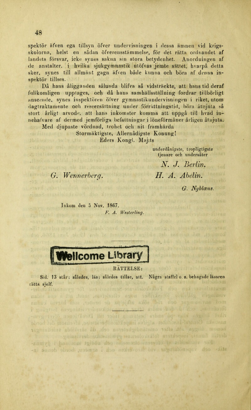 spektör äfven ega tillsyn öfver undervisningen i dessa ämnen vid krigs- skolorna, helst en sådan Överensstämmelse, för det rätta ordnandet af landets försvar, icke synes sakna sin stora betydenhet. Anordningen af de anstalter, i hvilka sjukgymnastik utöfvas jemte sättet, hvarpå detta sker, synes till allmänt gagn äfven både kunna och böra af denna in- spektör tillses. Då hans åligganden sålunda blifva så vidsträckte, att hans tid deraf fullkomligen upptages, och då hans samhällsställning fordrar tillbörligt anseende, synes inspektören öfver gymnastikundervisningen i riket, utom dagtraktamente och reseersättning under förrättningstid, böra åtnjuta så stort årligt arvode, att hans inkomster komma att uppgå till hvad iu- nehafvare af dermed jemförliga befattningar i löneförmåner årligen åtnjuta. Med djupaste vördnad, trohet och nit framhärda Stormäktigste, Allernådigste Konung! Eders Kongl. Maj:ts underdånigste, tropligtigste tjenare och undersåter N. J. Berlin. G. Wennerberg. H. A. Abelin. G. Nyblceus. Inkom den 5 Nov. J867. F. A. [Vesterling. W&llcome Library | RÄTTELSE: Sid. 13 står: således, läs: således tillse, att. Några staffel o. a. behagade läsaren ätta sjelf.