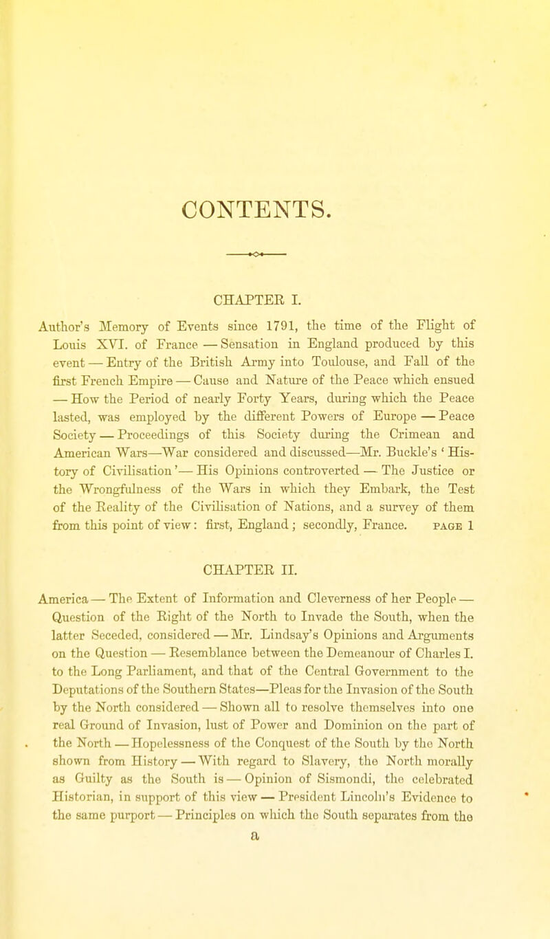 CONTENTS. CHAPTER I. Author's Memory of Events since 1791, the time of the Flight of Loiiis XVT. of France — Sensation in England produced by this event — Entry of the British Army into Toulouse, and Fall of the first French Empire — Cause and Nature of the Peace which ensued — How the Period of nearly Forty Years, during which the Peace lasted, was employed by the different Powers of Europe — Peace Society — Proceedings of this Society dm-ing the Crimean and American Wars—War considered and discussed—Mr. Buclde's ' His- tory of Civilisation'— His Opinions controverted — The Justice or the Wrongfidness of the Wars in which they Embark, the Test of the Eeality of the Civilisation of Nations, and a survey of them from this point of view: first, England; secondly, France. page 1 CHAPTER II. America — The Extent of Information and Cleverness of her People — Question of the Right of the North to Invade the South, when the latter Seceded, considered — Mr. Lindsay's Opinions and Arguments on the Question —• Resemblance between the Demeanour of Charles I. to the Long Parliament, and that of the Central Government to the Deputations of the Southern States—Pleas for the Invasion of the South by the North considered — Shown all to resolve themselves into one real Ground of Invasion, lust of Power and Dominion on the part of the North — Hopelessness of the Conquest of the South by the North shown from History — With regard to Slavery, the North morally as Guilty as the South is—-Opinion of Sismondi, the celebrated Historian, in support of this view — President Lincoln's Evidence to the same purport — Principles on wliich the South sepai-ates from the a