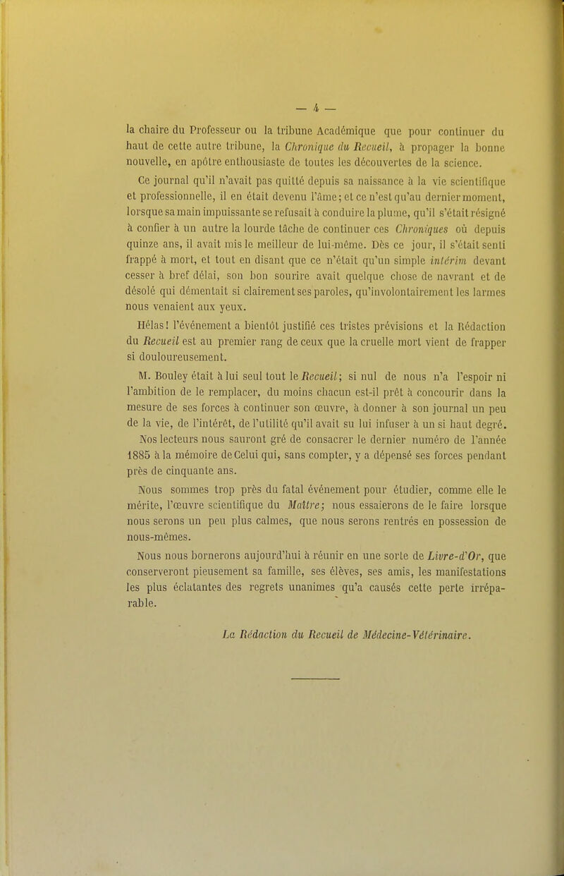 — 4 _ la chaire du Professeur ou la tribune Académique que pour continuer du haut de cette autre tribune, la Chronique du Recueil, h propager la bonne nouvelle, en apôtre enthousiaste de toutes les découvertes de la science. Ce journal qu'il n'avait pas quitté depuis sa naissance h la vie scientifique et professionnelle, il en était devenu l'âme; et ce n'est qu'au dernier moment, lorsque sa main impuissante se refusait à conduire la plume, qu'il s'était résigné à confier à un autre la lourde tâche de continuer ces Chroniques où depuis quinze ans, il avait mis le meilleur de lui-même. Dès ce jour, il s'était senti frappé à mort, et tout en disant que ce n'était qu'un simple intérim devant cesser h bref délai, son bon sourire avait quelque chose de navrant et de désolé qui démentait si clairement ses paroles, qu'involontairement les larmes nous venaient aux yeux. Hélas! l'événement a bientôt justifié ces tristes prévisions et la Rédaction du Recueil est au premier rang de ceux que la cruelle mort vient de frapper si douloureusement. M. Bouley était à lui seul tout le Recueil; si nul de nous n'a l'espoir ni l'ambition de le remplacer, du moins chacun est-il prêt à concourir dans la mesure de ses forces à continuer son œuvre, à donner à son journal un peu de la vie, de l'intérêt, de l'utilité qu'il avait su lui infuser à un si haut degré. Nos lecteurs nous sauront gré de consacrer le dernier numéro de l'année 1885 à la mémoire de Celui qui, sans compter, y a dépensé ses forces pendant près de cinquante ans. Nous sommes trop près du fatal événement pour étudier, comme elle le mérite, l'œuvre scientifique du Maître; nous essaierons de le faire lorsque nous serons un peu plus calmes, que nous serons rentrés en possession de nous-mêmes. Nous nous bornerons aujourd'hui à réunir en une sorte de Livre-d'Or, que conserveront pieusement sa famille, ses élèves, ses amis, les manifestations les plus éclatantes des regrets unanimes qu'a causés cette perte irrépa- rable. La Rédaction du Recueil de Médecine-Vétérinaire.