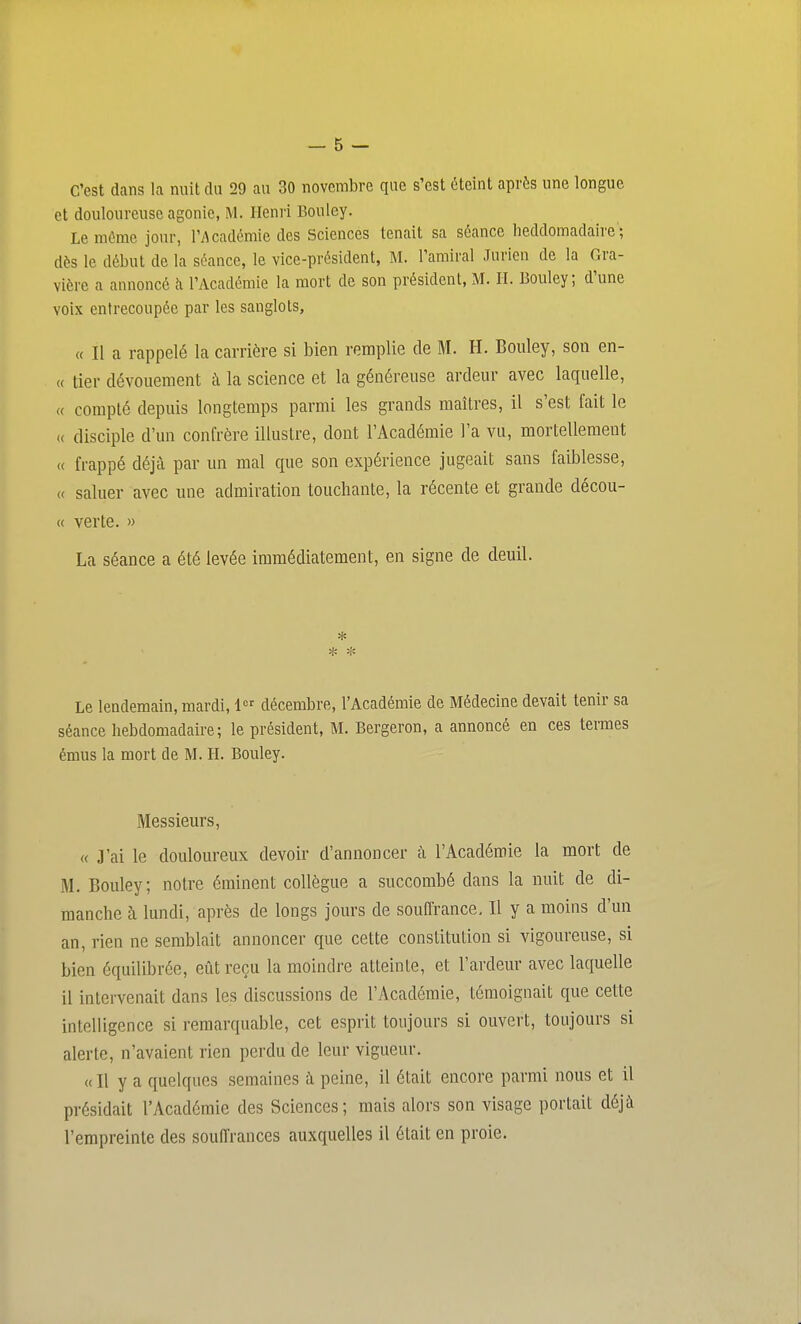 C'est dans la nuit du 29 au 30 novembre que s'est éteint après une longue et douloureuse agonie, M. Henri Bouley. Le môme jour, ri\cadémie des Sciences tenait sa séance heddomadaire ; dès le début de la séance, le vice-président, M. l'amiral Jnrion de la Gra- vière a annoncé h l'Académie la mort de son président, M. II. Bouley; d'une voix entrecoupée par les sanglots, « Il a rappelé la carrière si bien remplie de M. H. Bouley, son en- (( lier dévouement à la science et la généreuse ardeur avec laquelle, « compté depuis longtemps parmi les grands maîtres, il s'est fait le (( disciple d'un confrère illustre, dont l'Académie l'a vu, mortellement « frappé déjà par un mal que son expérience jugeait sans faiblesse, « saluer avec une admiration touchante, la récente et grande décou- « verte. » La séance a été levée immédiatement, en signe de deuil. * Le lendemain, mardi, 1 décembre, l'Académie de Médecine devait tenir sa séance hebdomadaire; le président, M. Bergeron, a annoncé en ces termes émus la mort de M. H. Bouley. Messieurs, « J'ai le douloureux devoir d'annoncer à l'Académie la mort de M. Bouley; notre éminent collègue a succombé dans la nuit de di- manche à lundi, après de longs jours de souffrance. Il y a moins d'un an, rien ne semblait annoncer que cette constitution si vigoureuse, si bien équilibrée, eût reçu la moindre atteinte, et l'ardeur avec laquelle il intervenait dans les discussions de l'Académie, témoignait que cette intelligence si remarquable, cet esprit toujours si ouvert, toujours si alerte, n'avaient rien perdu de leur vigueur. « Il y a quelques semaines à peine, il était encore parmi nous et il présidait l'Académie des Sciences; mais alors son visage portait déjà l'empreinte des souffrances auxquelles il était en proie.