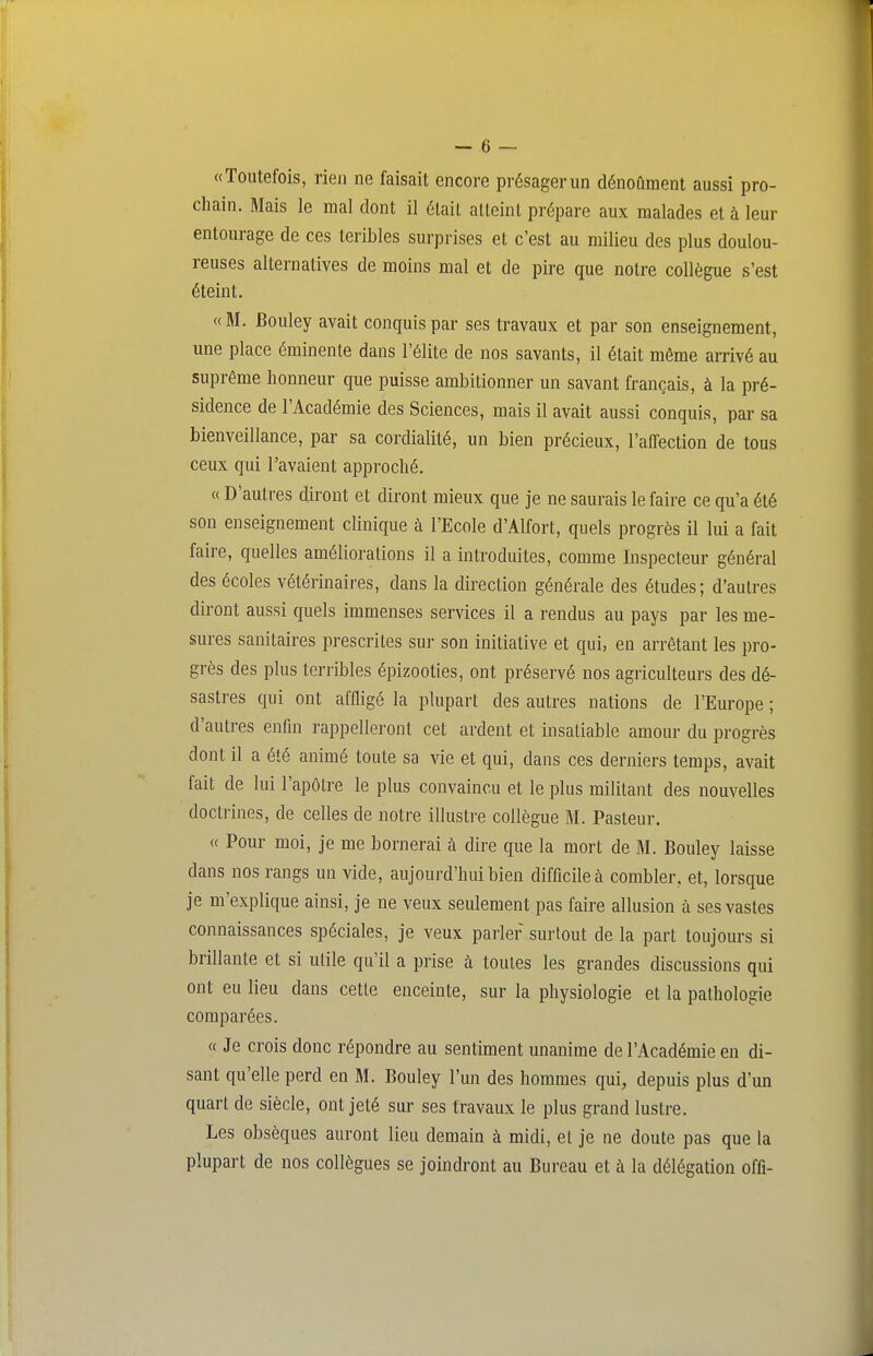 «Toutefois, rien ne faisait encore présager un dénoûment aussi pro- chain. Mais le mal dont il était atteint prépare aux malades et à leur entourage de ces teribles surprises et c'est au milieu des plus doulou- reuses alternatives de moins mal et de pire que notre collègue s'est éteint. «M. Bouley avait conquis par ses travaux et par son enseignement, une place éminente dans l'élite de nos savants, il était même arrivé au suprême honneur que puisse ambitionner un savant français, à la pré- sidence de l'Académie des Sciences, mais il avait aussi conquis, par sa bienveillance, par sa cordialité, un bien précieux, l'affection de tous ceux qui l'avaient approché. « D'autres diront et diront mieux que je ne saurais le faire ce qu'a été son enseignement clinique à l'Ecole d'Alfort, quels progrès il lui a fait faire, quelles améliorations il a introduites, comme Inspecteur général des écoles vétérinaires, dans la direction générale des études; d'autres diront aussi quels immenses services il a rendus au pays par les me- sures sanitaires prescrites sur son initiative et qui, en arrêtant les pro- grès des plus terribles épizooties, ont préservé nos agriculteurs des dé- sastres qui ont affligé la plupart des autres nations de l'Europe ; d'autres enfui rappelleront cet ardent et insatiable amour du progrès dont il a été animé toute sa vie et qui, dans ces derniers temps, avait fait de lui l'apôtre le plus convaincu et le plus militant des nouvelles doctrines, de celles de notre illustre collègue M. Pasteur. « Pour moi, je me bornerai à dire que la mort de M. Bouley laisse dans nos rangs un vide, aujourd'hui bien difficile à combler, et, lorsque je m'explique ainsi, je ne veux seulement pas faire allusion à ses vastes connaissances spéciales, je veux parler surtout de la part toujours si brillante et si utile qu'il a prise à toutes les grandes discussions qui ont eu lieu dans cette enceinte, sur la physiologie et la pathologie comparées. « Je crois donc répondre au sentiment unanime de l'Académie en di- sant qu'elle perd en M. Bouley l'un des hommes qui, depuis plus d'un quart de siècle, ont jeté sur ses travaux le plus grand lustre. Les obsèques auront lieu demain à raidi, et je ne doute pas que la plupart de nos collègues se joindront au Bureau et à la délégation offi-