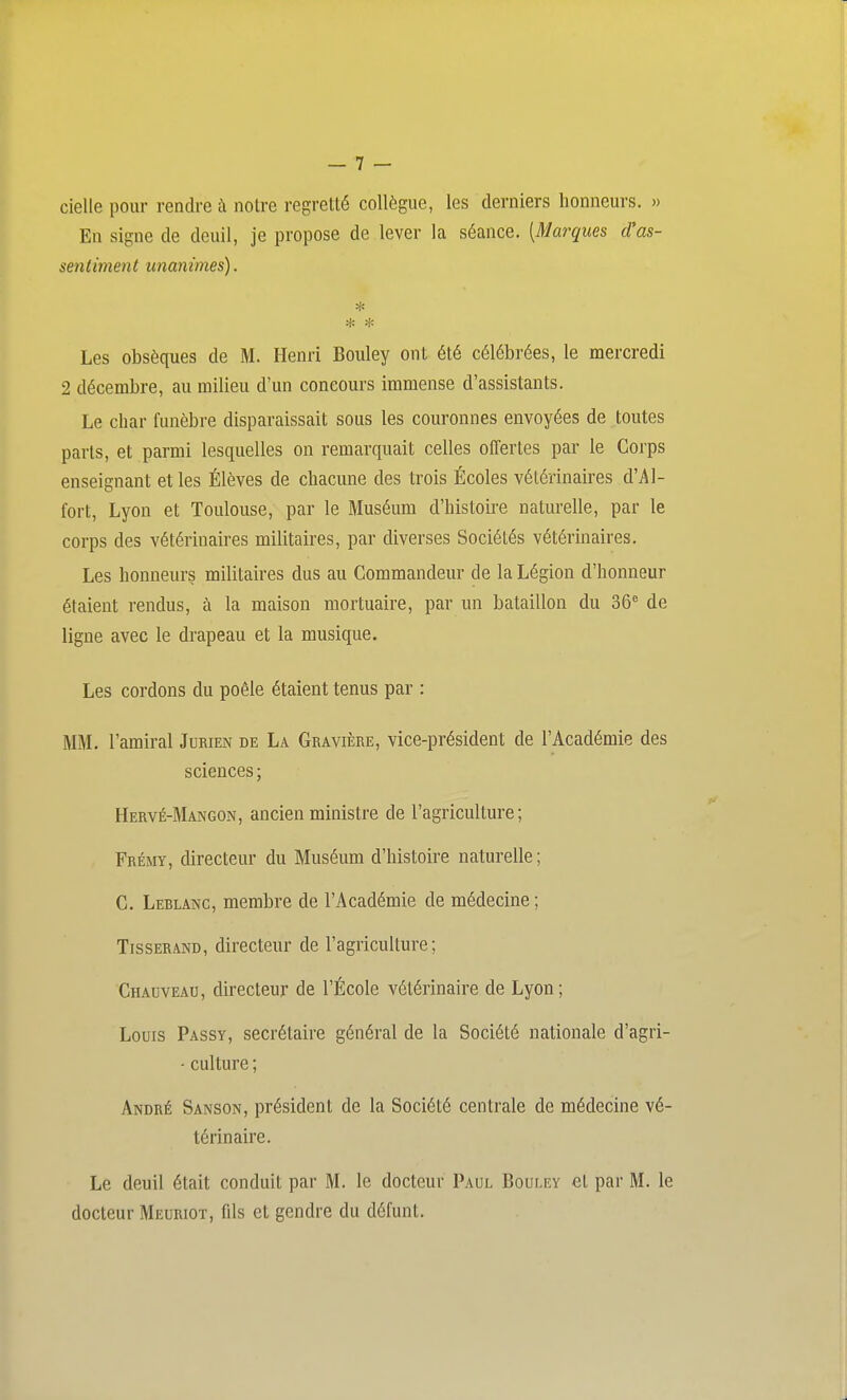 cielle pour rendre à notre regretté collègue, les derniers honneurs. » En signe de deuil, je propose de lever la séance. [Marques d'as- sentiment unanimes). * * * Les obsèques de M. Henri Bouley ont été célébrées, le mercredi 2 décembre, au milieu d'un concours immense d'assistants. Le char funèbre disparaissait sous les couronnes envoyées de toutes parts, et parmi lesquelles on remarquait celles offertes par le Corps enseignant et les Élèves de chacune des trois Écoles vétérinaires d'Al- fort, Lyon et Toulouse, par le Muséum d'histoire naturelle, par le corps des vétérinaires militaires, par diverses Sociétés vétérinaires. Les honneurs militaires dus au Commandeur de la Légion d'honneur étaient rendus, à la maison mortuaire, par un bataillon du 36^ de ligne avec le drapeau et la musique. Les cordons du poêle étaient tenus par : MM. l'amiral Jurien de La Gbavière, vice-président de l'Académie des sciences ; Hervé-Mangon, ancien ministre de l'agriculture; Frémy, directeur du Muséum d'histoire naturelle ; C. Leblanc, membre de l'Académie de médecine ; Tisserand, directeur de l'agriculture; Chauveau, directeur de l'École vétérinaire de Lyon ; Louis Passy, secrétaire général de la Société nationale d'agri- - culture ; André Sanson, président de la Société centrale de médecine vé- térinaire. Le deuil était conduit par M. le docteur Paul Bouley et par M. le docteur Meuriot, fils et gendre du défunt.