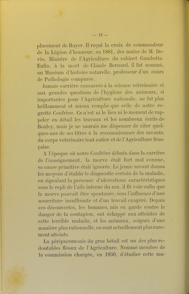 placement de Rayer. Il reçut la croix de commandeur de la Légion d'honneur, en 1881, des mains de M. De- vès. Ministre de l'Agriculture du cabinet Gambetta. Enfin, à la mort de Claude Bernard, il fut nommé, au Muséum d'histoire naturelle, professeur d'un cours de Pathologie comparée. Jamais carrière consacrée à la science vétérinaire et aux grandes questions de l'hygiène des animaux, si importantes pour l'Agriculture nationale, ne fut plus brillamment et mieux remplie que celle de notre re- gretté Confrère. Ce n'est ni le lieu ni le moment de rap- peler en détail les travaux et les nombreux écrits de Bouley, mais je ne saurais me dispenser de citer quel- ques-uns de ses titres à la reconnaissance des savants, du corps vétérinaire tout entier et de l'Agriculture fran- çaise. A l'époque où notre Confrère débuta dans la carrière de l'enseignement, la morve était fort mal connue, sa cause primitive était ignorée. Le jeune savant donna les moyens d'établir le diagnostic certain de la maladie, en signalant la présence d'ulcérations caractéristiques sous le repli de l'aile interne du nez, il fit voir enfin que la morve pouvait être spontanée, sous l'influence d'une nourriture insuffisante et d'un travail exagéré. Depuis ces découvertes, les hommes, mis en garde contre le danger de la contagion, ont échappé aux atteintes de cette terrible maladie, et les animaux, soignés d'une manière plus rationnelle, en sont actuellement plus rare- ment atteints. La péripneumonie du gros bétail est un des plus re- doutables fléaux de l'Agriculture. Nommé membre de la commission chargée, en 1850, d'étudier cette ma-