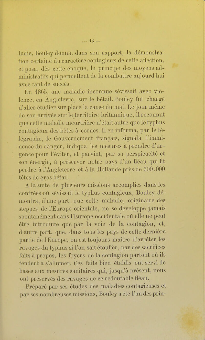 ladie, Boulcy donna, dans son rapport, la démonstra- tion certaine du caractère contagieux de cette affection, et posa, dès cette époque, le principe des moyens ad- ministratifs qui permettent de la combattre aujourd'hui avec tant de succès. En 1865, une maladie inconnue sévissait avec vio- lence, en Angleterre, sur le bétail. Bouley fut chargé d'aller étudier sur place la cause du mal. Le jour même de son arrivée sur le territoire britannique, il reconnut que cette maladie meurtrière n'était autre que le typhus contagieux des bêtes à cornes. Il en informa, par le té- légraphe, le Gouvernement français, signala l'immi- nence du danger, indiqua les mesures à prendre d'ur- gence pour l'éviter, et parvint, par sa perspicacité et son énergie, à préserver notre pays d'un fléau qui fit perdre à l'Angleterre et à la Hollande près de 500.000 têtes de gros bétail. A la suite de plusieurs missions accomplies dans les contrées où sévissait le typhus contagieux, Bouley dé- montra, d'une part, que cette maladie, originaire des steppes de l'Europe orientale, ne se développe jamais spontanément dans l'Europe occidentale où elle ne peut être introduite que par la voie de la contagion, et, d'autre part, que, dans tous les pays de cette dernière partie de l'Europe, on est toujours maître d'arrêter les ravages du typhus si l'on sait étouffer, par des sacrifices faits à propos, les foyers de la contagion partout où ils tendent à s'allumer. Ces faits bien étabhs ont servi de bases aux mesures sanitaires qui, jusqu'à présent, nous ont préservés des ravages de ce redoutable fléau. Préparé par ses études des maladies contagieuses et par ses nombreuses missions, Bouley a été l'un des prin-