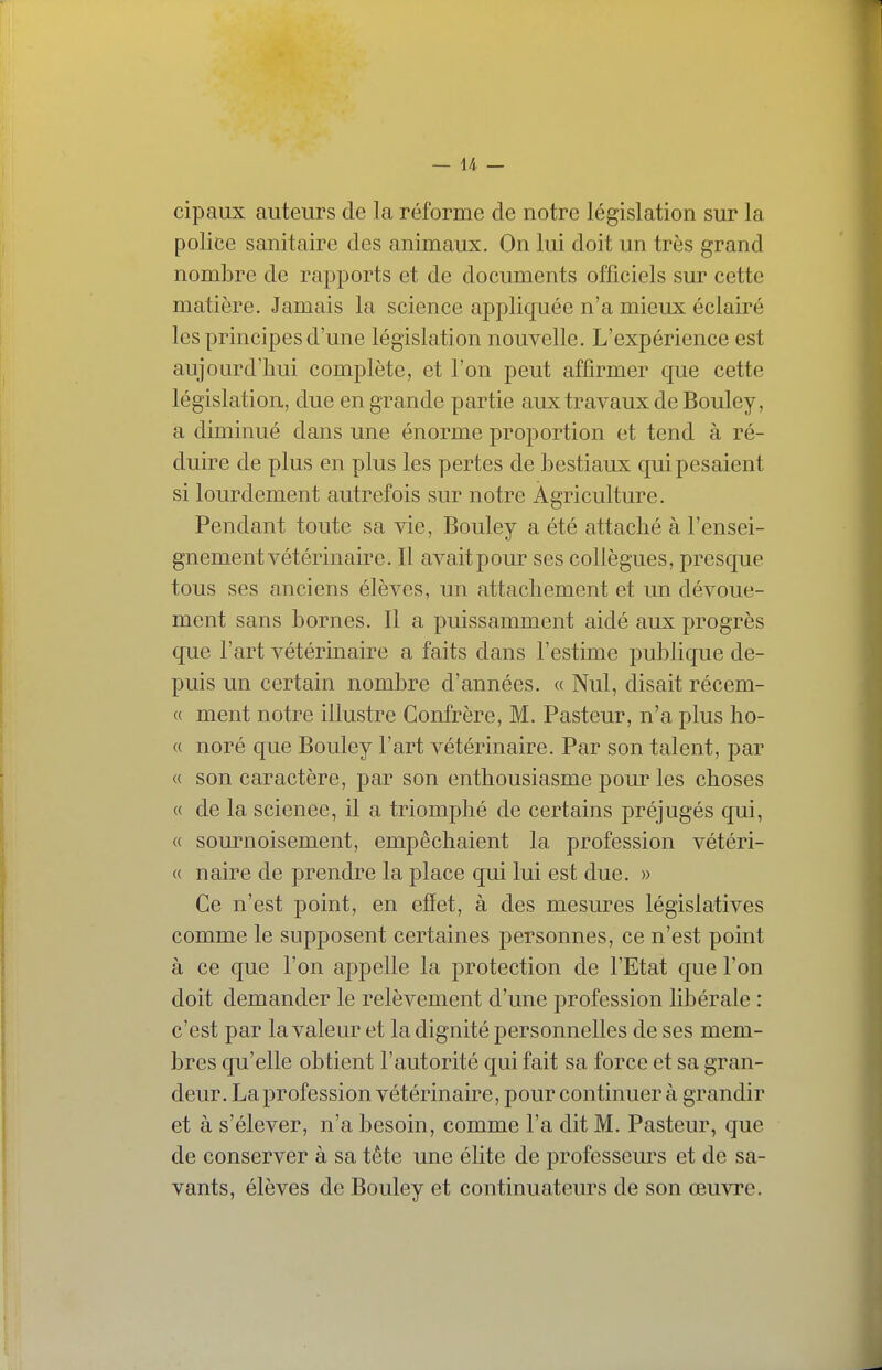 — l/l. — cipaux auteurs de la réforme de notre législation sur la police sanitaire des animaux. On lui doit un très grand nombre de rapports et de documents officiels sur cette matière. Jamais la science appliquée n'a mieux éclairé les principes d'une législation nouvelle. L'expérience est aujourd'hui complète, et l'on peut affirmer que cette législation, due en grande partie aux travaux de Bouley, a diminué dans une énorme proportion et tend à ré- duire de plus en plus les pertes de bestiaux qui pesaient si lourdement autrefois sur notre Agriculture. Pendant toute sa vie, Bouley a été attaché à l'ensei- gnement vétérinaire. Il avait pour ses collègues, presque tous ses anciens élèves, un attachement et un dévoue- ment sans bornes. Il a puissamment aidé aux progrès que l'art vétérinaire a faits dans l'estime publique de- puis un certain nombre d'années. « Nul, disait récem- « ment notre illustre Confrère, M. Pasteur, n'a plus ho- « noré que Bouley l'art vétérinaire. Par son talent, par « son caractère, par son enthousiasme pour les choses « de la science, il a triomphé de certains préjugés qui, « sournoisement, empêchaient la profession vétéri- « naire de prendre la place qui lui est due. » Ce n'est point, en efîet, à des mesures législatives comme le supposent certaines personnes, ce n'est point à ce que l'on appelle la protection de l'Etat que l'on doit demander le relèvement d'une profession libérale : c'est par la valeur et la dignité personnelles de ses mem- bres qu'elle obtient l'autorité qui fait sa force et sa gran- deur. La profession vétérinaire, pour continuer à grandir et à s'élever, n'a besoin, comme l'a dit M. Pasteur, que de conserver à sa tête une élite de professeurs et de sa- vants, élèves de Bouley et continuateurs de son œuvre.