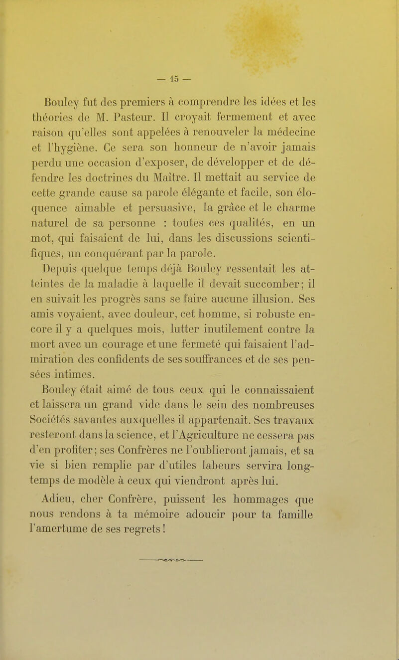 Boiiley fut des premiers à comprendre les idées et les théories de M. Pasteur. Il croyait fermement et avec raison qu'elles sont appelées à renouveler la médecine et l'hygiène. Ce sera son honneur de n'avoir jamais perdu une occasion d'exposer, de développer et de dé- fendre les doctrines du Maître. Il mettait au service de cette grande cause sa parole élégante et facile, son élo- quence aimable et persuasive, la grâce et le charme naturel de sa personne : toutes ces qualités, en un mot, qui faisaient de lui, dans les discussions scienti- fiques, un conquérant par la parole. Depuis quelque temps déjà Boulcy ressentait les at- teintes de la maladie à laquelle il devait succomber ; il en suivait les progrès sans se faire aucune illusion. Ses amis voyaient, avec douleur, cet homme, si robuste en- core il y a quelques mois, lutter inutilement contre la mort avec un courage et une fermeté qui faisaient l'ad- miration des confidents de ses souffrances et de ses pen- sées intimes. Bouley était aimé de tous ceux qui le connaissaient et laissera un grand vide dans le sein des nombreuses Sociétés savantes auxquelles il appartenait. Ses travaux resteront dans la science, et l'Agriculture ne cessera pas d'en profiter; ses Confrères ne l'oublieront jamais, et sa vie si bien remplie par d'utiles labem^s servira long- temps de modèle à ceux qui viendront après lui. Adieu, cher Confrère, puissent les hommages que nous rendons à ta mémoire adoucir pour ta famille l'amertume de ses regrets !