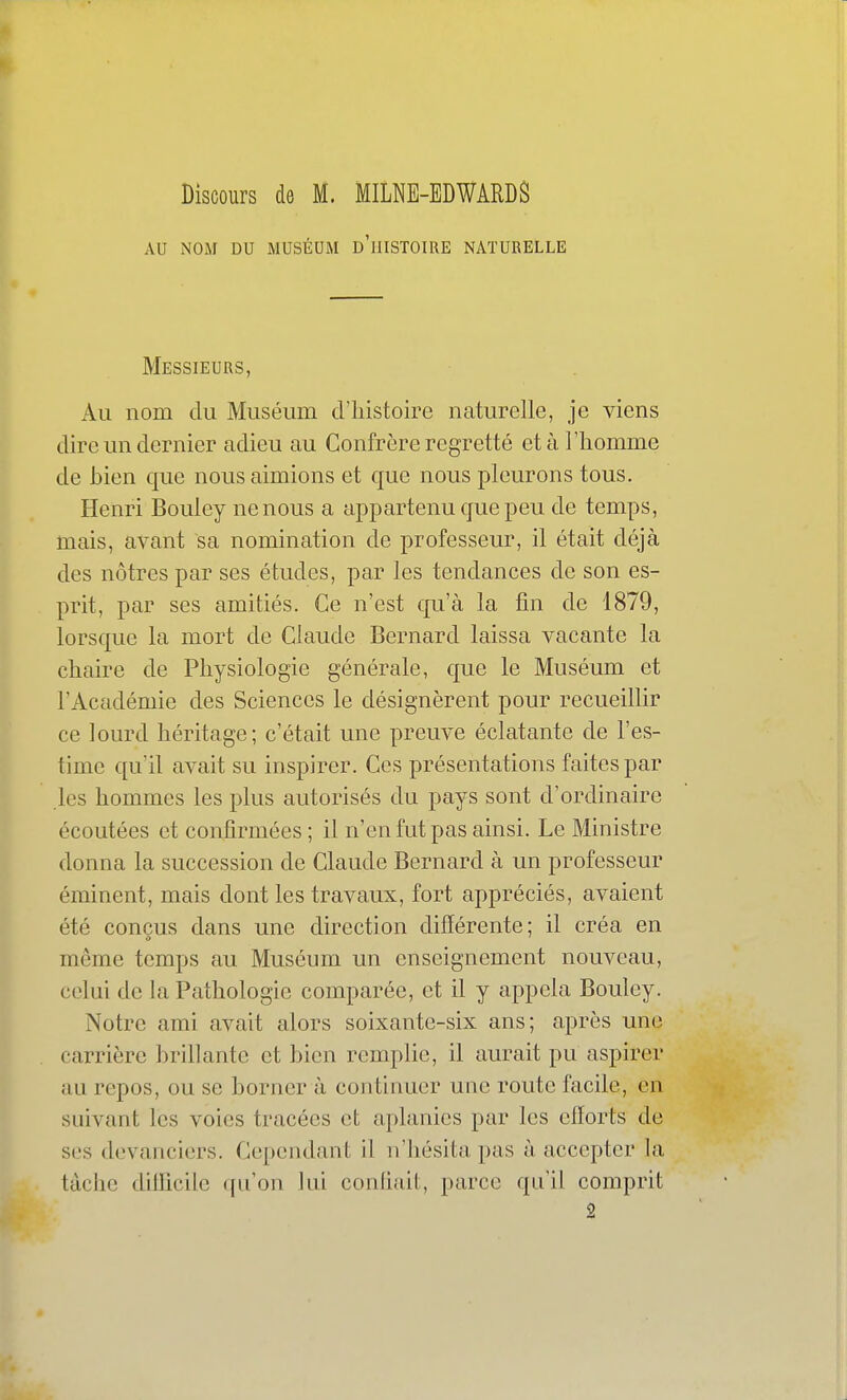 Discours de M. MILNB-BDWARDS AU NOM DU MUSÉUM d'iIISTOIRE NATURELLE Messieurs, Ail nom du Muséum d'iiistoire naturelle, je viens dire LUI dernier adieu au Confrère regretté et à l'homme de bien que nous aimions et que nous pleurons tous. Henri Bouley ne nous a appartenu que peu de temps, mais, avant sa nomination de professeur, il était déjà des nôtres par ses études, par les tendances de son es- prit, par ses amitiés. Ce n'est qu'à la fin de 1879, lorsqLie la mort de Claude Bernard laissa vacante la chaire de Physiologie générale, que le Muséum et l'Académie des Sciences le désignèrent pour recueillir ce lourd héritage; c'était une preuve éclatante de l'es- time qu'il avait su inspirer. Ces présentations faites par les hommes les plus autorisés du pays sont d'ordinaire écoutées et confirmées ; il n'en fut pas ainsi. Le Ministre donna la succession de Claude Bernard à un professeur éminent, mais dont les travaux, fort appréciés, avaient été conçus dans une direction différente; il créa en même temps au Muséum un enseignement nouveau, celui de la Pathologie comparée, et il y appela Bouley. Notre ami avait alors soixante-six ans; après une carrière brillante et bien remplie, il aurait pu aspirer au repos, ou se borner à continuer une route facile, en suivant les voies tracées et aplanies par les efforts de ses devanciers. Cependant il n'hésita pas à accepter la tâche dillicile qu'on lui conlitdl;, parce qu'il comprit 2