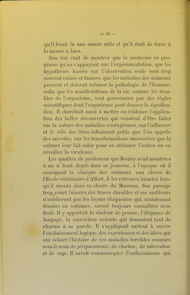 qu'il ferait là une œuvre utile et qu'il était de force à la mener à bien. Son but était de montrer que la médecine ne pro- gresse qu'en s'appuyant sur l'expérimentation, que les hypothèses basées sur l'observation seule sont trop souvent vaines et fausses, que les maladies des animaux peuvent et doivent éclairer la pathologie de l'homme, enfin que les manifestations de la vie, comme les trou- bles de l'organisme, sont gouvernées par des règles scientifiques dont l'expérience peut donner la significa- tion. Il cherchait aussi à mettre en évidence l'applica- tion des belles découvertes qui venaient d'être faites sur la nature des maladies contagieuses, sur l'influence et le rôle des êtres infiniment petits que l'on appelle des microbes, sur les transformations successives que la culture leur fait subir pour en atténuer l'action ou en réveiller la virulence. Les qualités de professeur que Bouley avait montrées à un si haut degré dans sa jeunesse, à l'époque où il enseignait la clinique des animaux aux élèves de l'École vétérinaire d'Alfort, il les retrouva intactes lors- qu'il monta dans sa chaire du Muséum. Son passage trop court laissera des traces durables et ses auditeurs n'oublieront pas les leçons éloquentes qui, maintenant réunies en volumes, seront toujours consultées avec fruit. Il y apportait la chaleur de pensée, l'élégance de langage, la conviction ardente qui donnaient tant de charme à sa parole. Il s'appliquait surtout à suivre l'enchainement logique des expériences et des idées qui ont éclairé l'histoire de ces maladies terribles connues sous le nom àe périjmeumouic, de charbon, de tuberculose et de l'cige. Il savait communicpier l'enthousiasme qui