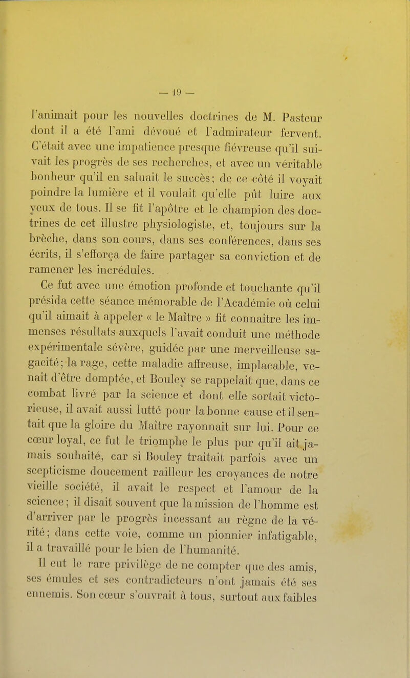 l'animait j^our les nouvelles doctrines de M. Pasteur dont il a été l'ami dévoué et l'admirateur fervent. C'était avec une impatience presque fiévreuse qu'il sui- vait les progrès de ses recherches, et avec un véritable bonheur qu'il en saluait le succès ; de ce côté il voyait poindre la lumière et il voulait qu'elle pût luire aux yeux de tous. Il se fit l'apôtre et le champion des doc- trines de cet illustre physiologiste, et, toujours sur la brèche, dans son cours, dans ses conférences, dans ses écrits, il s'efforça de faire partager sa conviction et de ramener les incrédules. Ce fut avec une émotion profonde et touchante qu'il présida cette séance mémorable de l'Académie où celui qu'il aimait à appeler « le Maître » fit connaître les im- menses résultats auxquels l'avait conduit une méthode expérimentale sévère, guidée par une merveilleuse sa- gacité; tarage, cette maladie affreuse, implacable, ve- nait d'être domptée, et Bouley se rappelait que, dans ce combat livré par la science et dont elle sortait victo- rieuse, il avait aussi lutté pour la bonne cause et il sen- tait que la gloire du Maître rayonnait sur lui. Pour ce cœur loyal, ce fut le triomphe le plus pur qu'il ait ja- mais souhaité, car si Bouley traitait parfois avec un scepticisme doucement railleur les croyances de notre vieille société, il avait le respect et l'amour de la science ; il disait souvent que la mission de l'homme est d'arriver par le progrès incessant au règne de la vé- rité; dans cette voie, comme un pionnier infatigable, il a travaillé pour le bien de l'humanité. Il eut le rare privilège de ne compter que des amis, ses émules et ses contradicteurs n'ont jamais été ses ennemis. Son cœur s'ouvrait à tous, surtout aux faibles