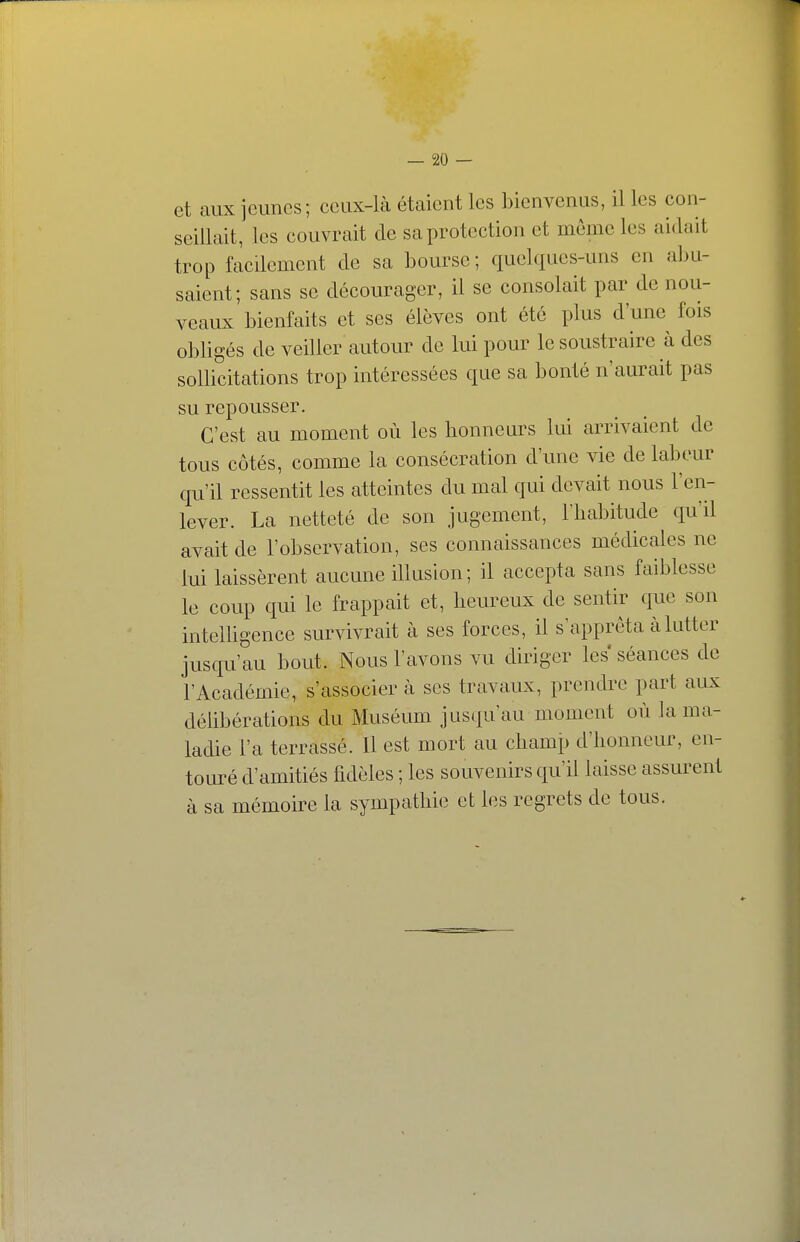 et aux jeunes; ceux-là étaient les bienvenus, il les con- seillait, les couvrait cle sa protection et même les aidait trop facilement de sa bourse; quelques-uns en a])U- saient; sans se décourager, il se consolait par de nou- veaux bienfaits et ses élèves ont été plus d'une fois obligés de veiller autour de lui pour le soustraire à des sollicitations trop intéressées que sa bonté n'aurait pas su repousser. C'est au moment où les honneurs lui arrivaient de tous côtés, comme la consécration d'une vie de labeur qu'il ressentit les atteintes du mal qui devait nous l'en- lever. La netteté de son jugement, Hiabitude qu'il avait de l'observation, ses connaissances médicales ne lui laissèrent aucune illusion; il accepta sans faiblesse le coup qui le frappait et, heureux de sentir que son inteUigence survivrait à ses forces, il s'apprêta à lutter jusqu'au bout. Nous l'avons vu diriger les séances de l'Académie, s'associer à ses travaux, prendre part aux délibérations du Muséum jusqu'au moment où la ma- ladie l'a terrassé. Il est mort au champ d'honneur, en- touré d'amitiés fidèles ; les souvenirs qu'il laisse assurent à sa mémoire la sympathie et les regrets de tous.