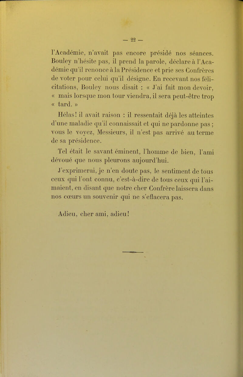 l'Académie, n'avait pas encore présidé nos séances. Bouley n'hésite pas, il prend la parole, déclare à l'Aca- démie qu'il renonce à la Présidence et prie ses Confrères de voter pour celui qu'il désigne. En recevant nos féli- citations, Bouley nous disait : « J'ai fait mon devoir, « mais lorsque mon tour viendra, il sera peut-être trop « tard. » Hélas! il avait raison : il ressentait déjà les atteintes d'une maladie qu'il connaissait et qui ne pardonne pas ; vous le voyez. Messieurs, il n'est pas arrivé au terme de sa présidence. Tel était le savant éminent, l'homme de bien, l'ami dévoué que nous pleurons aujourd'hui. J'exprimerai, je n'en doute pas, le sentiment de tous ceux qui l'ont connu, c'est-à-dire de tous ceux qui l'ai- maient, en disant que notre cher Confrère laissera dans nos cœurs un souvenir qui ne s'efïacera pas. Adieu, cher ami, adieu!