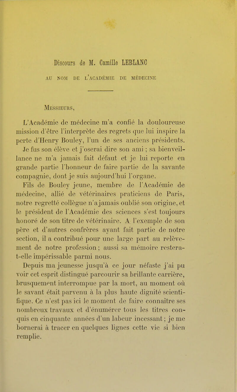 Discours de M. Camille LEBLANC AU NOM DE l'académie DE MÉDECINE Messieurs, L'Académie de médecine m'a confié la douloureuse mission d'être l'interprète des regrets que lui inspire la perte d'Henry Bouley, l'un de ses anciens présidents. Je fus son élève et j'oserai dire son ami ; sa bienveil- lance ne m'a jamais fait défaut et je lui reporte en grande partie l'honneur de faire partie de la savante compagnie, dont je suis aujourd'hui l'organe. Fils de Bouley jeune, membre de l'Académie de médecine, allié de vétérinaires praticiens de Paris, notre regretté collègue n'ajamais oublié son origine, et le président de l'Académie des sciences s'est toujours honoré de son titre de vétérinaire. A l'exemple de son père et d'autres confrères ayant fait partie de notre section, il a contribué pour une large part au relève- ment de notre profession ; aussi sa mémoire restera- t-elle impérissable parmi nous. Depuis ma jeunesse jusqu'à ce jour néfaste j'ai pu voir cet esprit distingué parcourir sa brillante carrière, brusquement interrompue par la mort, au moment où le savant était parvenu à la plus haute dignité scienti- fique. Ce n'est pas ici le moment de faire connaître ses nombreux travaux et d'énumérer tous les titres con- quis en cinquante années d'un labeur incessant ; je me bornerai à tracer en quelques bgnes cette vie si bien remplie.