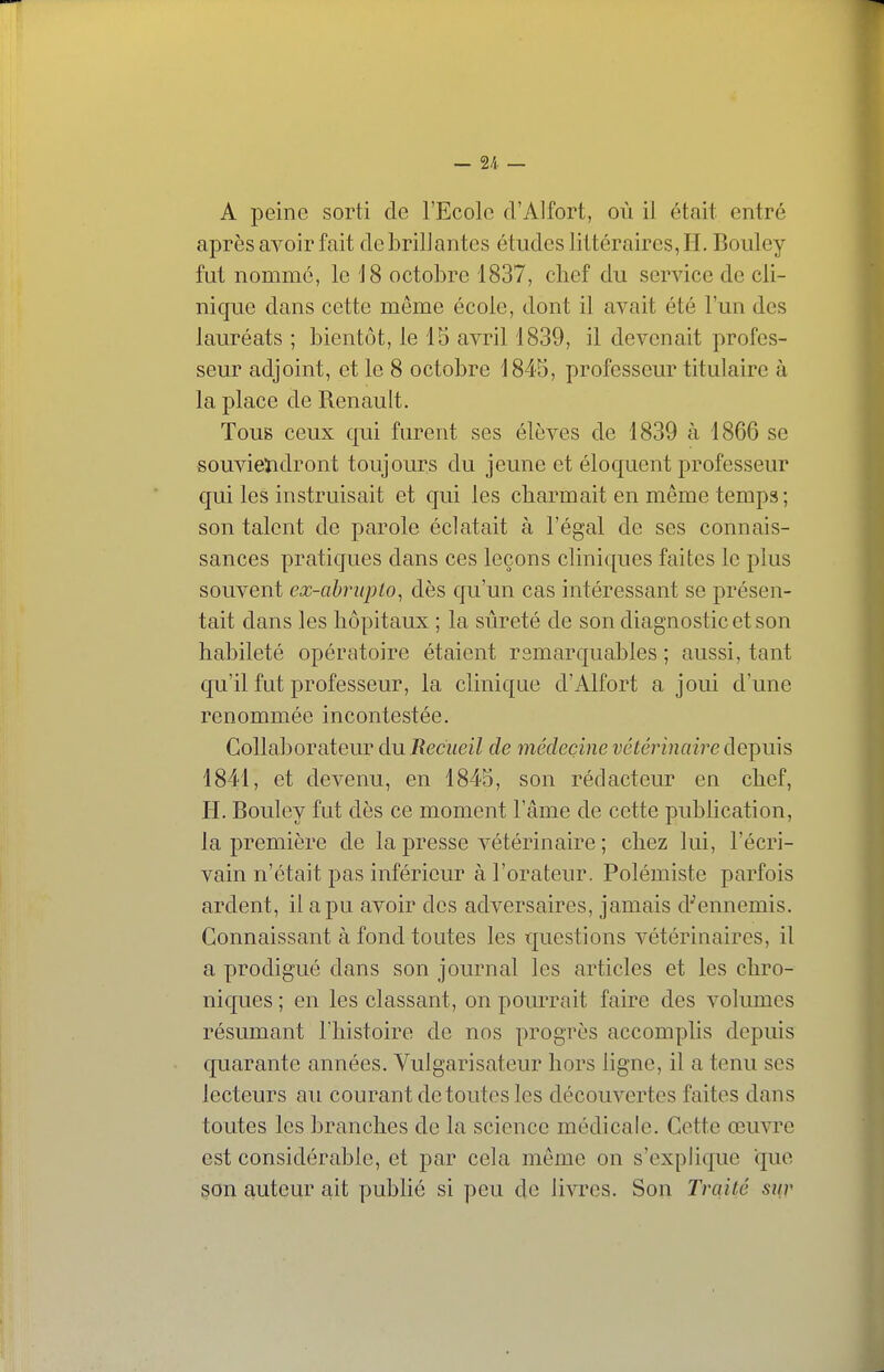 — 2/i. — A peine sorti de l'Ecole d'Alfort, où il était entré après avoir fait de brillantes études littéraires, H. Bouley fut nommé, le 18 octobre 1837, chef du service de cli- nique dans cette même école, dont il avait été l'un des lauréats ; bientôt, le 15 avril 1839, il devenait profes- seur adjoint, et le 8 octobre 1845, professeur titulaire à la place de Renault. Tous ceux qui furent ses élèves de 1839 à 1866 se souvieïidront toujours du jeune et éloquent professeur qui les instruisait et qui les charmait en même temps ; son talent de parole éclatait à l'égal de ses connais- sances pratiques dans ces leçons cliniques faites le plus souvent ex-abrupto^ dès qu'un cas intéressant se présen- tait dans les hôpitaux ; la sûreté de son diagnostic et son habileté opératoire étaient remarquables ; aussi, tant qu'il fut professeur, la clinique d'Alfort a joui d'une renommée incontestée. Collaborateur du Recueil de médecine vétérinaire depuis 1841, et devenu, en 1845, son rédacteur en chef, H. Bouley fut dès ce moment l'âme de cette publication, la première de la presse vétérinaire ; chez lui, l'écri- vain n'était pas inférieur à l'orateur. Polémiste parfois ardent, il a pu avoir des adversaires, jamais d''ennemis. Connaissant à fond toutes les questions vétérinaires, il a prodigué dans son journal les articles et les chro- niques ; en les classant, on pourrait faire des volumes résumant l'histoire de nos progrès accomplis depuis quarante années. Vulgarisateur hors ligne, il a tenu ses lecteurs au courant de toutes les découvertes faites dans toutes les branches de la science médicale. Cette œuvre est considérable, et par cela même on s'explique que son auteur ait publié si peu de livres. Son Traité sur