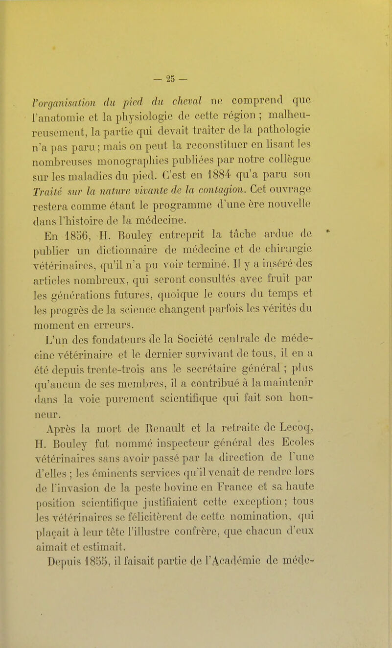 l'organisation du pied du cheval ne comprend que l'anatomie et la physiologie de cette région ; mallieu- rcLisement, la partie qui devait traiter de la pathologie n'a pas paru ; mais on peut la reconstituer en lisant les nombreuses monographies publiées par notre collègue sur les maladies du pied. C'est en 1884 qu'a paru son Traité sur la nature vivante de la contagion. Cet ouvrage restera comme étant le programme d'une ère nouvelle dans l'histoire de la médecine. En 1856, H. Bouley entreprit la tâche ardue de publier un dictionnaire de médecine et de chirurgie vétérinaires, qu'il n'a pu voir terminé. Il y a inséré des articles nombreux, qui seront consultés avec fruit par les générations futures, quoique le cours du temps et les progrès de la science changent parfois les vérités du moment en erreurs. L'un des fondateurs de la Société centrale de méde- cine vétérinaire et le dernier survivant de tous, il en a été depuis trente-trois ans le secrétaire général ; plus qu'aucun de ses membres, il a contribué à la maintenir dans la voie purement scientifique qui fait son hon- neur. Après la mort de Renault et la retraite de Lecoq, H. Bouley fut nommé inspecteur général des Ecoles vétérinaires sans avoir passé par la direction de l'une d'elles ; les éminents services qu'il venait de rendre lors de l'invasion de la peste bovine en France et sa haute position scientifique justihaient cette exception; tous les vétérinaires se félicitèrent de cette nomination, qui plaçait à leur tête l'illustre confrère, que chacun d'eux aimait et estimait. Depuis 1855, il faisait partie de l'Académie de médc'