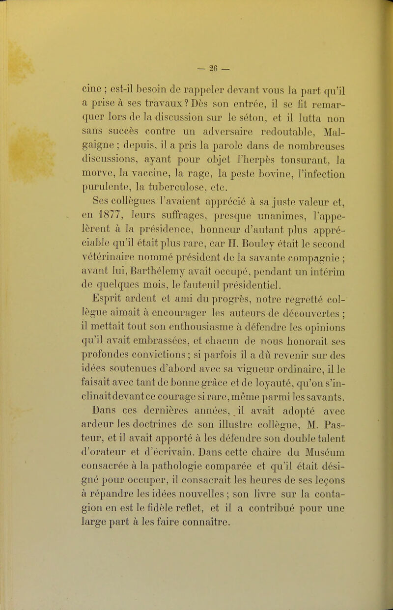 cine ; est-il J3esoin de rappeler devant vous la part qu'il a prise à ses travaux? Dès son entrée, il se fit remar- quer lors de la discussion sur le séton, et il lutta non sans succès contre un adversaire redoutable, Mal- gaigne ; depuis, il a pris la parole dans de nombreuses discussions, ayant pour objet l'herpès tonsurant, la morve, la vaccine, la rage, la peste bovine, l'infection purulente, la tuberculose, etc. Ses collègues l'avaient apprécie à sa juste valeur et, en 1877, leurs suffrages, presque unanimes, l'appe- lèrent à la présidence, honneur d'autant plus appré- ciable qu'il était plus rare, car H. Bouley était le second vétérinaire nommé président de la savante compagnie ; avant lui, Barthélémy avait occupé, pendant un intérim de quelques mois, le fauteuil présidentiel. Esprit ardent et ami du progrès, notre regretté col- lègue aimait à encourager les auteurs de découvertes ; il mettait tout son enthousiasme à défendre les opinions qu'il avait embrassées, et chacun de nous honorait ses profondes convictions ; si parfois il a dû revenir sur des idées soutenues d'abord avec sa vigueur ordinaire, il le faisait avec tant de bonne grâce et de loyauté, qu'on s'in- clinait devant ce courage si rare, même parmi les savants. Dans ces dernières années, il avait adopté avec ardeur les doctrines de son illustre collègue, M. Pas- teur, et il avait apporté à les défendre son doubJe talent d'orateur et d'écrivain. Dans cette chaire du Muséum consacrée à la pathologie comparée et qu'il était dési- gné pour occuper, il consacrait les heures de ses leçons à répandre les idées nouvelles ; son livre sur la conta- gion en est le fidèle reflet, et il a contribué pour une large part à les faire connaître.