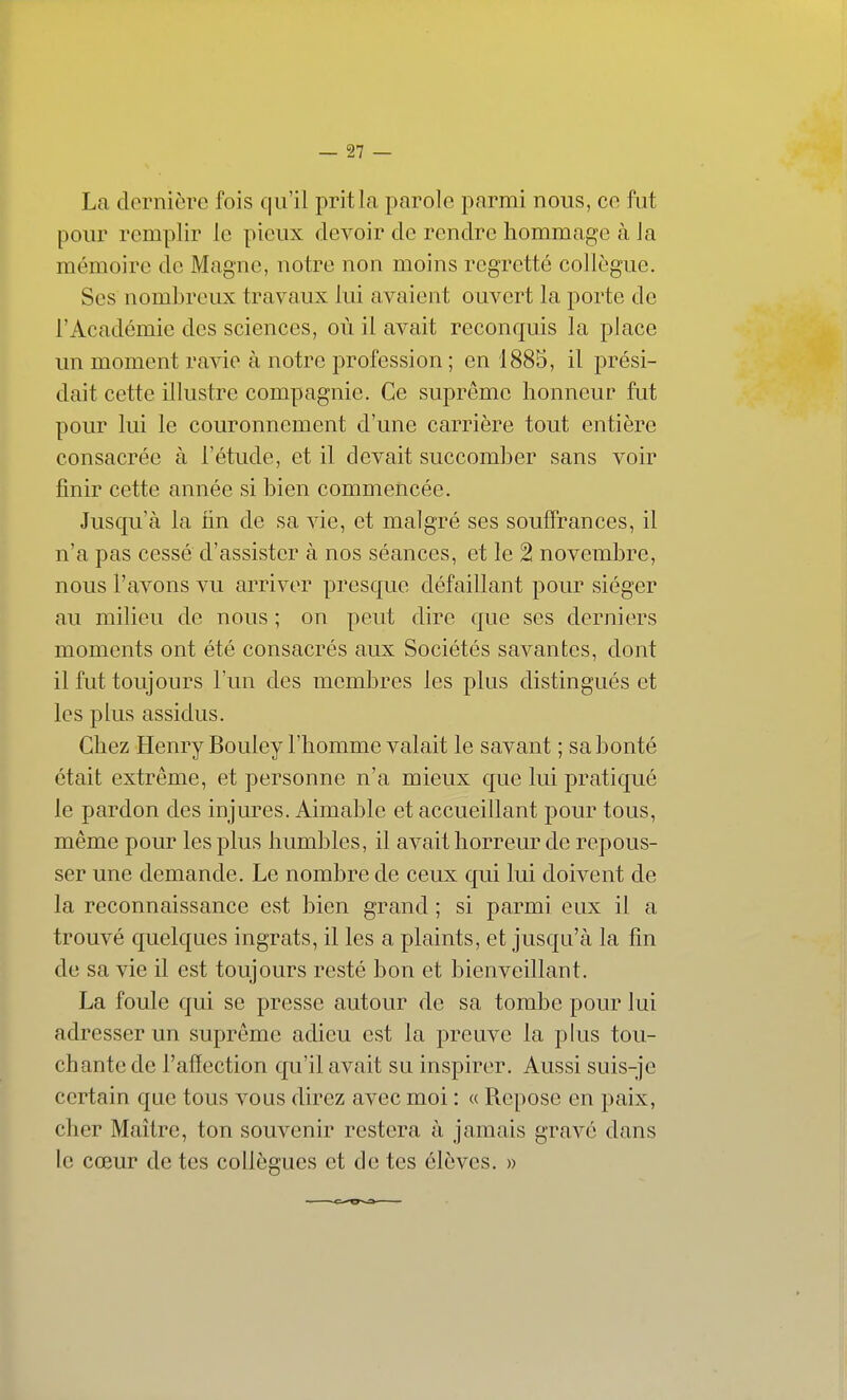 La dernière fois qu'il prit la parole parmi nous, ce fut pour remplir le pieux devoir de rendre hommage à la mémoire de Magne, notre non moins regretté collègue. Ses nombreux travaux lui avaient ouvert la porte de l'Académie des sciences, où il avait reconquis la place un moment ravie à notre profession ; en 1885, il prési- dait cette illustre compagnie. Ce suprême honneur fut pour lui le couronnement d'une carrière tout entière consacrée à l'étude, et il devait succomber sans voir finir cette année si bien commencée. Jusqu'à la hn de sa vie, et malgré ses souffrances, il n'a pas cessé d'assister à nos séances, et le 2 novembre, nous l'avons vu arriver presque défaillant pour siéger au milieu de nous ; on peut dire que ses derniers moments ont été consacrés aux Sociétés savantes, dont il fut toujours l'un des membres les plus distingués et les plus assidus. Chez Henry Bouley l'homme valait le savant ; sa bonté était extrême, et personne n'a mieux que lui pratiqué le pardon des injures. Aimable et accueillant pour tous, même pour les plus humbles, il avait horreur de repous- ser une demande. Le nombre de ceux qui lui doivent de la reconnaissance est bien grand ; si parmi eux il a trouvé quelques ingrats, il les a plaints, et jusqu'à la fin de sa vie il est toujours resté bon et bienveillant. La foule qui se presse autour de sa tombe pour lui adresser un suprême adieu est la preuve la plus tou- chante de l'affection qu'il avait su inspirer. Aussi suis-je certain que tous vous direz avec moi : « Repose en paix, cher Maître, ton souvenir restera à jamais gravé dans le cœur de tes collègues et de tes élèves. »