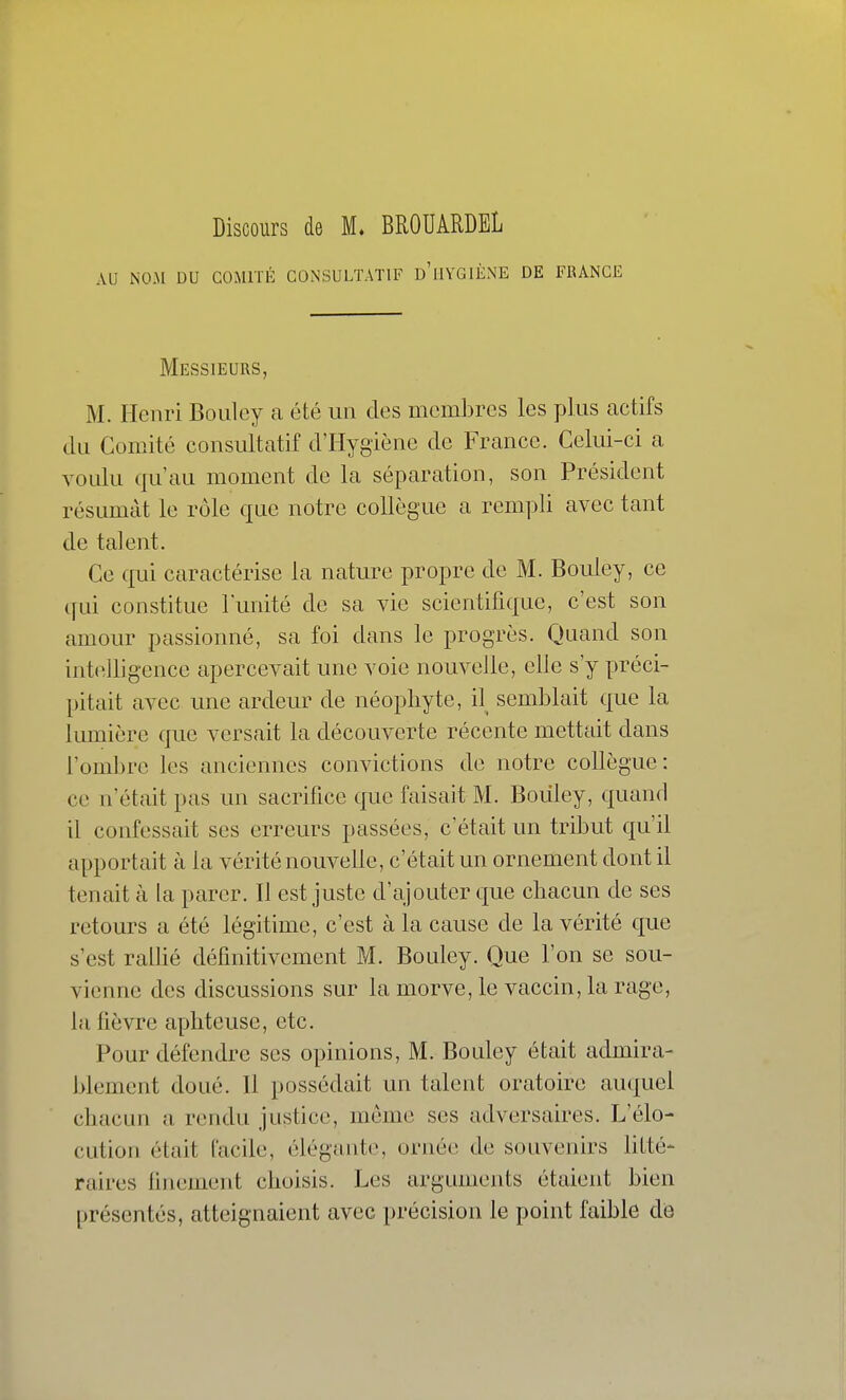 Discours de M* BROUARDEL AU NOM DU COMITÉ CONSULTATIF d'iIYGIÈNE DE FlUNCE Messieurs, M. Henri Boiiley a été un des membres les plus actifs du Comité consultatif d'Hygiène de France. Celui-ci a voulu qu'au moment de la séparation, son Président résumât le rôle que notre collègue a rempli avec tant de talent. Ce qui caractérise la nature propre de M. Bouley, ce c[ui constitue l'unité de sa vie scientifique, c'est son amour passionné, sa foi dans le progrès. Quand son intelligence apercevait une voie nouvelle, elle s'y préci- pitait avec une ardeur de néophyte, il semblait que la lumière que versait la découverte récente mettait dans l'ombre les anciennes convictions de notre collègue: ce n'était pas un sacrifice que faisait M. Bouley, quand il confessait ses erreurs passées, c'était un tribut qu'il apportait à la vérité nouvelle, c'était un ornement dont il tenait à la parer. Il est juste d'ajouter que chacun de ses retours a été légitime, c'est à la cause de la vérité que s'est ralHé définitivement M. Bouley. Que l'on se sou- vienne des discussions sur la morve, le vaccin, la rage, la fièvre aphteuse, etc. Pour défendre ses opinions, M. Bouley était admira- blement doué. Il possédait un talent oratoire auquel chacun a rendu justice, môme ses adversaires. L'élo- cution était facile, élégante, ornée de souvenirs Utté- raires finement choisis. Les arguments étaient bien présentés, atteignaient avec précision le point faible dé