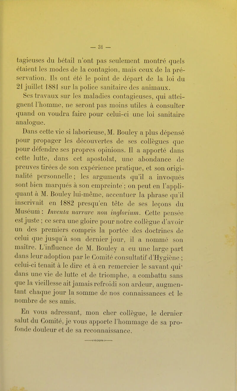 tagieiises du bétail n'ont pas seulement montré quels étaient les modes de la contagion, mais ceux de la pré- servation. Ils ont été le point de départ de la loi du 21 juillet 1881 sur la police sanitaire des animaux. Ses travaux sur Jes maladies contagieuses, qui attei- gnent l'homme, ne seront pas moins utiles à consulter quand on voudra faire pour celui-ci une loi sanitaire analogue. Dans cette vie si laborieuse, M. Bouley a plus dépensé pour propager les découvertes de ses collègues que pour défendre ses propres opinions. Il a apporté dans cette lutte, dans cet apostolat, une abondance de preuves tirées de son expérience pratique, et son origi- nalité personnelle ; les arguments qu'il a invoqués sont bien marqués à son empreinte ; on peut en l'appli- quant à M. Bouley lui-même, accentuer la phrase qu'il inscrivait en 1882 presqu'en tête de ses leçons du Muséum : Inventa yiarrare non inglorium. Cette pensée est juste ; ce sera une gloire pour notre collègue d'avoir un des premiers compris la portée des doctrines de celui que jusqu'à son dernier jour, il a nommé son maître. L'influence de M. Bouley a eu une large part dans leur adoption par le Comité consultatif d'Hygiène ; celui-ci tenait à le dire et à en remercier le savant qui' dans une vie de lutte et de triomphe, a combattu sans que la vieillesse ait jamais refroidi son ardeur, augmen- tant chaque jour la somme de nos connaissances et le nombre de ses amis. En vous adressant, mon cher collègue, le dernier salut du Comité, je vous apporte l'hommage de sa pro- fonde douleur et de sa reconnaissance.